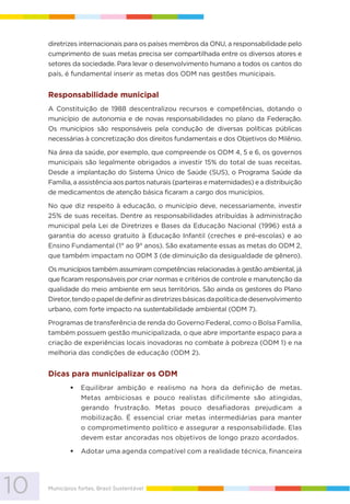 10 Municípios fortes, Brasil Sustentável
diretrizes internacionais para os países membros da ONU, a responsabilidade pelo
cumprimento de suas metas precisa ser compartilhada entre os diversos atores e
setores da sociedade. Para levar o desenvolvimento humano a todos os cantos do
país, é fundamental inserir as metas dos ODM nas gestões municipais.
Responsabilidade municipal
A Constituição de 1988 descentralizou recursos e competências, dotando o
município de autonomia e de novas responsabilidades no plano da Federação.
Os municípios são responsáveis pela condução de diversas políticas públicas
necessárias à concretização dos direitos fundamentais e dos Objetivos do Milênio.
Na área da saúde, por exemplo, que compreende os ODM 4, 5 e 6, os governos
municipais são legalmente obrigados a investir 15% do total de suas receitas.
Desde a implantação do Sistema Único de Saúde (SUS), o Programa Saúde da
Família, a assistência aos partos naturais (parteiras e maternidades) e a distribuição
de medicamentos de atenção básica ficaram a cargo dos municípios.
No que diz respeito à educação, o município deve, necessariamente, investir
25% de suas receitas. Dentre as responsabilidades atribuídas à administração
municipal pela Lei de Diretrizes e Bases da Educação Nacional (1996) está a
garantia do acesso gratuito à Educação Infantil (creches e pré-escolas) e ao
Ensino Fundamental (1° ao 9° anos). São exatamente essas as metas do ODM 2,
que também impactam no ODM 3 (de diminuição da desigualdade de gênero).
Os municípios também assumiram competências relacionadas à gestão ambiental, já
que ficaram responsáveis por criar normas e critérios de controle e manutenção da
qualidade do meio ambiente em seus territórios. São ainda os gestores do Plano
Diretor,tendoopapeldedefinirasdiretrizesbásicasdapolíticadedesenvolvimento
urbano, com forte impacto na sustentabilidade ambiental (ODM 7).
Programas de transferência de renda do Governo Federal, como o Bolsa Família,
também possuem gestão municipalizada, o que abre importante espaço para a
criação de experiências locais inovadoras no combate à pobreza (ODM 1) e na
melhoria das condições de educação (ODM 2).
Dicas para municipalizar os ODM
Equilibrar ambição e realismo na hora da definição de metas.
Metas ambiciosas e pouco realistas dificilmente são atingidas,
gerando frustração. Metas pouco desafiadoras prejudicam a
mobilização. É essencial criar metas intermediárias para manter
o comprometimento político e assegurar a responsabilidade. Elas
devem estar ancoradas nos objetivos de longo prazo acordados.
Adotar uma agenda compatível com a realidade técnica, financeira
 