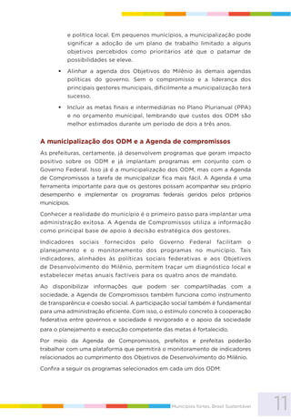 11Municípios fortes, Brasil Sustentável
e política local. Em pequenos municípios, a municipalização pode
significar a adoção de um plano de trabalho limitado a alguns
objetivos percebidos como prioritários até que o patamar de
possibilidades se eleve.
Alinhar a agenda dos Objetivos do Milênio às demais agendas
políticas do governo. Sem o compromisso e a liderança dos
principais gestores municipais, dificilmente a municipalização terá
sucesso.
Incluir as metas finais e intermediárias no Plano Plurianual (PPA)
e no orçamento municipal, lembrando que custos dos ODM são
melhor estimados durante um período de dois a três anos.
A municipalização dos ODM e a Agenda de compromissos
As prefeituras, certamente, já desenvolvem programas que geram impacto
positivo sobre os ODM e já implantam programas em conjunto com o
Governo Federal. Isso já é a municipalização dos ODM, mas com a Agenda
de Compromissos a tarefa de municipalizar fica mais fácil. A Agenda é uma
ferramenta importante para que os gestores possam acompanhar seu próprio
desempenho e implementar os programas federais geridos pelos próprios
municípios.
Conhecer a realidade do município é o primeiro passo para implantar uma
administração exitosa. A Agenda de Compromissos utiliza a informação
como principal base de apoio à decisão estratégica dos gestores.
Indicadores sociais fornecidos pelo Governo Federal facilitam o
planejamento e o monitoramento dos programas no município. Tais
indicadores, alinhados às políticas sociais federativas e aos Objetivos
de Desenvolvimento do Milênio, permitem traçar um diagnóstico local e
estabelecer metas anuais factíveis para os quatro anos de mandato.
Ao disponibilizar informações que podem ser compartilhadas com a
sociedade, a Agenda de Compromissos também funciona como instrumento
de transparência e coesão social. A participação social também é fundamental
para uma administração eficiente. Com isso, o estímulo concreto à cooperação
federativa entre governos e sociedade é revigorado e o apoio da sociedade
para o planejamento e execução competente das metas é fortalecido.
Por meio da Agenda de Compromissos, prefeitos e prefeitas poderão
trabalhar com uma plataforma que permitirá o monitoramento de indicadores
relacionados ao cumprimento dos Objetivos de Desenvolvimento do Milênio.
Confira a seguir os programas selecionados em cada um dos ODM:
 