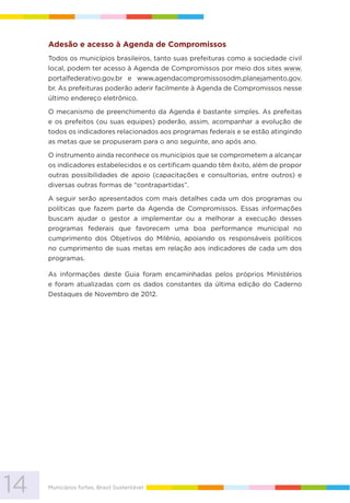 14 Municípios fortes, Brasil Sustentável
Adesão e acesso à Agenda de Compromissos
Todos os municípios brasileiros, tanto suas prefeituras como a sociedade civil
local, podem ter acesso à Agenda de Compromissos por meio dos sites www.
portalfederativo.gov.br e www.agendacompromissosodm.planejamento.gov.
br. As prefeituras poderão aderir facilmente à Agenda de Compromissos nesse
último endereço eletrônico.
O mecanismo de preenchimento da Agenda é bastante simples. As prefeitas
e os prefeitos (ou suas equipes) poderão, assim, acompanhar a evolução de
todos os indicadores relacionados aos programas federais e se estão atingindo
as metas que se propuseram para o ano seguinte, ano após ano.
O instrumento ainda reconhece os municípios que se comprometem a alcançar
os indicadores estabelecidos e os certificam quando têm êxito, além de propor
outras possibilidades de apoio (capacitações e consultorias, entre outros) e
diversas outras formas de “contrapartidas”.
A seguir serão apresentados com mais detalhes cada um dos programas ou
políticas que fazem parte da Agenda de Compromissos. Essas informações
buscam ajudar o gestor a implementar ou a melhorar a execução desses
programas federais que favorecem uma boa performance municipal no
cumprimento dos Objetivos do Milênio, apoiando os responsáveis políticos
no cumprimento de suas metas em relação aos indicadores de cada um dos
programas.
As informações deste Guia foram encaminhadas pelos próprios Ministérios
e foram atualizadas com os dados constantes da última edição do Caderno
Destaques de Novembro de 2012.
 