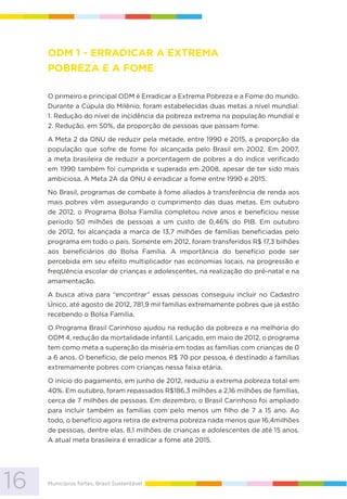 16 Municípios fortes, Brasil Sustentável
ODM 1 - ERRADICAR A EXTREMA
POBREZA E A FOME
O primeiro e principal ODM é Erradicar a Extrema Pobreza e a Fome do mundo.
Durante a Cúpula do Milênio, foram estabelecidas duas metas a nível mundial:
1. Redução do nível de incidência da pobreza extrema na população mundial e
2. Redução, em 50%, da proporção de pessoas que passam fome.
A Meta 2 da ONU de reduzir pela metade, entre 1990 e 2015, a proporção da
população que sofre de fome foi alcançada pelo Brasil em 2002. Em 2007,
a meta brasileira de reduzir a porcentagem de pobres a do índice verificado
em 1990 também foi cumprida e superada em 2008, apesar de ter sido mais
ambiciosa. A Meta 2A da ONU é erradicar a fome entre 1990 e 2015.
No Brasil, programas de combate à fome aliados à transferência de renda aos
mais pobres vêm assegurando o cumprimento das duas metas. Em outubro
de 2012, o Programa Bolsa Família completou nove anos e beneficiou nesse
período 50 milhões de pessoas a um custo de 0,46% do PIB. Em outubro
de 2012, foi alcançada a marca de 13,7 milhões de famílias beneficiadas pelo
programa em todo o país. Somente em 2012, foram transferidos R$ 17,3 bilhões
aos beneficiários do Bolsa Família. A importância do benefício pode ser
percebida em seu efeito multiplicador nas economias locais, na progressão e
freqUência escolar de crianças e adolescentes, na realização do pré-natal e na
amamentação.
A busca ativa para “encontrar” essas pessoas conseguiu incluir no Cadastro
Único, até agosto de 2012, 781,9 mil famílias extremamente pobres que já estão
recebendo o Bolsa Família.
O Programa Brasil Carinhoso ajudou na redução da pobreza e na melhoria do
ODM 4, redução da mortalidade infantil. Lançado, em maio de 2012, o programa
tem como meta a superação da miséria em todas as famílias com crianças de 0
a 6 anos. O benefício, de pelo menos R$ 70 por pessoa, é destinado a famílias
extremamente pobres com crianças nessa faixa etária.
O início do pagamento, em junho de 2012, reduziu a extrema pobreza total em
40%. Em outubro, foram repassados R$186,3 milhões a 2,16 milhões de famílias,
cerca de 7 milhões de pessoas. Em dezembro, o Brasil Carinhoso foi ampliado
para incluir também as famílias com pelo menos um filho de 7 a 15 ano. Ao
todo, o benefício agora retira de extrema pobreza nada menos que 16,4milhões
de pessoas, dentre elas, 8,1 milhões de crianças e adolescentes de até 15 anos.
A atual meta brasileira é erradicar a fome até 2015.
 