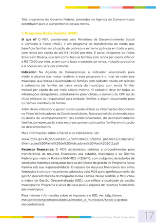 17Municípios fortes, Brasil Sustentável
Três programas do Governo Federal, presentes na Agenda de Compromissos
contribuem para o cumprimento dessas metas.
1. Programa Bolsa Família (PBF)
O que é? O PBF, coordenado pelo Ministério de Desenvolvimento Social
e Combate à Fome (MDS), é um programa de transferência de renda que
beneficia famílias em situação de pobreza e extrema pobreza em todo o país,
com renda per capita de até R$ 140,00 por mês. É parte integrante do Plano
Brasil sem Miséria, que tem como foco as famílias com renda per capita inferior
a R$ 70,00 por mês, e tem como base a garantia de renda, inclusão produtiva
e o acesso aos serviços públicos.
Indicador: Na Agenda de Compromisso, o indicador selecionado para
medir o alcance das metas relativas a esse programa é o nível de cobertura
municipal, que indica a quantidade de famílias com cadastro válido em relação
à estimativa de famílias de baixa renda do município, com renda familiar
mensal per capita de até meio salário mínimo. O cadastro deve ter todas as
informações obrigatórias, corretamente preenchidas, o número do CPF ou do
título eleitoral do responsável pela unidade familiar, e algum documento para
os demais membros da família.
Além desse indicador o gestor público pode utilizar as informações disponíveis
no Painel de Indicadores de Condicionalidades. Nesse painel são sistematizados
os dados de acompanhamento das condicionalidades, do acompanhamento
familiar, da repercussão e dos recursos apresentados pelas famílias em situação
de descumprimento.
Mais informações sobre o Painel e os indicadores, ver:
www.mds.gov.br/bolsafamilia/informes/informe-gestores/arquivos/
Orientacoes%20Painel%20de%20Indicadores%20Maio%202012.pdf
Recursos financeiros: O MDS estabeleceu critérios e procedimentos para
transferência de recursos financeiros aos estados, municípios e ao Distrito
Federal por meio da Portaria GM/MDS nº 256/10, com o objetivo de dotá-los de
condições materiais adequadas para as atividades de gestão do Programa Bolsa
Família sob sua responsabilidade. O repasse de recursos financeiros aos entes
federados é um dos mecanismos adotados pelo MDS para aperfeiçoamento da
gestão descentralizada do Programa Bolsa Família. Nesse sentido, o MDS criou
o Índice de Gestão Descentralizada (IGD), que reflete a qualidade da gestão
municipal no Programa e serve de base para o repasse de recursos financeiros
aos municípios.
Para maiores informações sobre os repasses e o IGD, ver: http://www.
mds.gov.br/programabolsafamilia/estados_e_municipios/apoio-a-gestao-
descentralizada
 