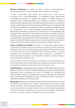 18 Municípios fortes, Brasil Sustentável
Relações Federativas: A gestão do Bolsa Família é descentralizada e
compartilhada entre a União, os estados, Distrito Federal e municípios.
O MDS é responsável pela seleção das famílias para o PBF, mas os
municípios têm a responsabilidades e a competência para: identificação
e inscrição das famílias em situação de pobreza e extrema pobreza no
Cadastro Único (CadÚnico); gestão dos benefícios do PBF e Programas
Remanescentes; apuração e/ou o encaminhamento de denúncias às instâncias
cabíveis; garantia do acesso dos beneficiários do PBF aos serviços de educação
e saúde, em articulação com os governos federal e estadual; acompanhamento
do cumprimento das condicionalidades; acompanhamento das famílias
beneficiárias, em especial na atuação em casos de maior vulnerabilidade social;
estabelecimento de parcerias com órgãos e instituições municipais, estaduais
e federais, governamentais e não-governamentais, para a oferta de programas
complementares aos beneficiários do Programa Bolsa Família; e atualização
das informações do CadÚnico, apuradas por meio do percentual de cadastros
válidos e do percentual de domicílios atualizados nos últimos dois anos.
Ações no âmbito do município: Ao gestor municipal cabe o planejamento e
a execução do cadastro, assim como analisar os dados em âmbito municipal.
Ações para estimular o uso deste cadastro pelas diversas Secretarias Municipais
são importantes. É de responsabilidade do município, também, zelar pela
qualidade das informações coletadas, digitar, transmitir e acompanhar o
retorno dos dados enviados à Caixa Econômica Federal e manter atualizada a
base de dados do Cadastro Único.
Os documentos e formulários devem ser arquivados em local adequado por 5
anos. Vale ressaltar que as ações devem ser realizadas para prestar apoio e dar
informações às famílias de baixa renda sobre o Cadastro Único.
Implementação: A participação dos municípios no PBF é efetivada por meio de
adesão. A Portaria GM/MDS nº 246/05 estabelece os critérios e procedimentos
necessários para a assinatura do Termo de Adesão dos municípios ao
Programa Bolsa Família e ao Cadastro Único. Duas condições são necessárias
para a formalização da adesão municipal: a indicação do gestor municipal e a
indicação da instância de controle social.
Boaspráticas:AequipemunicipaldoProgramaBolsaFamília(PBF)domunicípio
de Santarém (PA) desenvolve a prática “Cadastrando Nossa Gente”, desde
outubro de 2005, a fim de cadastrar famílias em situação de vulnerabilidade
social, tanto na área rural quanto urbana. Para isso, foi realizada capacitação
de jovens da própria localidade, em especial das comunidades quilombolas,
para que os mesmos realizem o cadastro em suas comunidades.
 