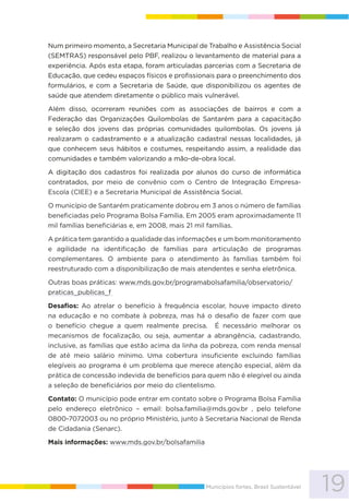 19Municípios fortes, Brasil Sustentável
Num primeiro momento, a Secretaria Municipal de Trabalho e Assistência Social
(SEMTRAS) responsável pelo PBF, realizou o levantamento de material para a
experiência. Após esta etapa, foram articuladas parcerias com a Secretaria de
Educação, que cedeu espaços físicos e profissionais para o preenchimento dos
formulários, e com a Secretaria de Saúde, que disponibilizou os agentes de
saúde que atendem diretamente o público mais vulnerável.
Além disso, ocorreram reuniões com as associações de bairros e com a
Federação das Organizações Quilombolas de Santarém para a capacitação
e seleção dos jovens das próprias comunidades quilombolas. Os jovens já
realizaram o cadastramento e a atualização cadastral nessas localidades, já
que conhecem seus hábitos e costumes, respeitando assim, a realidade das
comunidades e também valorizando a mão-de-obra local.
A digitação dos cadastros foi realizada por alunos do curso de informática
contratados, por meio de convênio com o Centro de Integração Empresa-
Escola (CIEE) e a Secretaria Municipal de Assistência Social.
O município de Santarém praticamente dobrou em 3 anos o número de famílias
beneficiadas pelo Programa Bolsa Família. Em 2005 eram aproximadamente 11
mil famílias beneficiárias e, em 2008, mais 21 mil famílias.
A prática tem garantido a qualidade das informações e um bom monitoramento
e agilidade na identificação de famílias para articulação de programas
complementares. O ambiente para o atendimento às famílias também foi
reestruturado com a disponibilização de mais atendentes e senha eletrônica.
Outras boas práticas: www.mds.gov.br/programabolsafamilia/observatorio/
praticas_publicas_f
Desafios: Ao atrelar o benefício à frequência escolar, houve impacto direto
na educação e no combate à pobreza, mas há o desafio de fazer com que
o benefício chegue a quem realmente precisa. É necessário melhorar os
mecanismos de focalização, ou seja, aumentar a abrangência, cadastrando,
inclusive, as famílias que estão acima da linha da pobreza, com renda mensal
de até meio salário mínimo. Uma cobertura insuficiente excluindo famílias
elegíveis ao programa é um problema que merece atenção especial, além da
prática de concessão indevida de benefícios para quem não é elegível ou ainda
a seleção de beneficiários por meio do clientelismo.
Contato: O município pode entrar em contato sobre o Programa Bolsa Família
pelo endereço eletrônico – email: bolsa.familia@mds.gov.br , pelo telefone
0800-7072003 ou no próprio Ministério, junto à Secretaria Nacional de Renda
de Cidadania (Senarc).
Mais informações: www.mds.gov.br/bolsafamilia
 