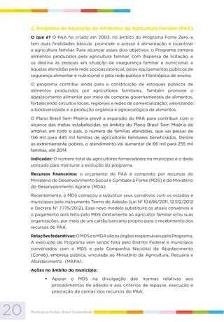 20 Municípios fortes, Brasil Sustentável
2. Programa de Aquisição de Alimentos da Agricultura Familiar (PAA)
O que é? O PAA foi criado em 2003, no âmbito do Programa Fome Zero, e
tem duas finalidades básicas: promover o acesso à alimentação e incentivar
a agricultura familiar. Para alcançar esses dois objetivos, o Programa compra
alimentos produzidos pela agricultura familiar, com dispensa de licitação, e
os destina às pessoas em situação de insegurança familiar e nutricional, e
àquelas atendidas pela rede socioassistencial, pelos equipamentos públicos de
segurança alimentar e nutricional e pela rede pública e filantrópica de ensino.
O programa contribui ainda para a constituição de estoques públicos de
alimentos produzidos por agricultores familiares. Também promove o
abastecimento alimentar por meio de compras governamentais de alimentos,
fortalecendo circuitos locais, regionais e redes de comercialização; valorizando
a biodiversidade e a produção orgânica e agroecológica de alimentos.
O Plano Brasil Sem Miséria prevê a expansão do PAA para contribuir com o
alcance das metas estabelecidas no âmbito do Plano Brasil Sem Miséria de
ampliar, em todo o país, o número de famílias atendidas, que vai passar de
156 mil para 445 mil famílias de agricultores familiares beneficiados. Dentre
as extremamente pobres, o atendimento vai aumentar de 66 mil para 255 mil
famílias, até 2014.
Indicador: O número total de agricultores fornecedores no município é o dado
utilizado para mensurar a evolução do programa.
Recursos financeiros: o orçamento do PAA é composto por recursos do
Ministério do Desenvolvimento Social e Combate à Fome (MDS) e do Ministério
do Desenvolvimento Agrário (MDA).
Recentemente, o MDS começou a substituir seus convênios com os estados e
municípios pelo instrumento Termo de Adesão (Lei Nº 10.696/2011, 12.512/2012
e Decreto Nº 7.775/2012). Esse novo modelo substituirá os atuais convênios e
o pagamento será feito pelo MDS diretamente ao agricultor familiar e/ou suas
organizações, por meio de um cartão bancário próprio para o recebimento dos
recursos do PAA.
Relaçõesfederativas:OMDSeoMDAsãoosórgãosresponsáveispeloPrograma.
A execução do Programa vem sendo feita pelo Distrito Federal e municípios
conveniados com o MDS e pela Companhia Nacional de Abastecimento
(Conab), empresa pública, vinculada ao Ministério da Agricultura, Pecuária e
Abastecimento (MAPA).
Ações no âmbito do município:
Apoiar o MDS na divulgação das normas relativas aos
procedimentos de adesão e aos critérios de repasse, execução e
prestação de contas dos recursos do PAA;
 