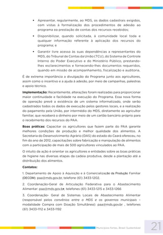21Municípios fortes, Brasil Sustentável
Apresentar, regularmente, ao MDS, os dados cadastrais exigidos,
com vistas à formalização dos procedimentos de adesão ao
programa ea prestação de contas dos recursos recebidos;
Disponibilizar, quando solicitada, à comunidade local toda e
qualquer informação referente à aplicação dos recursos do
programa; e
Garantir livre acesso às suas dependências a representantes do
MDS, do Tribunal de Contas da União (TCU), do Sistema de Controle
Interno do Poder Executivo e do Ministério Público, prestando-
lhes esclarecimentos e fornecendo-lhes documentos requeridos,
quando em missão de acompanhamento, fiscalização e auditoria.
É de extrema importância a divulgação do Programa junto aos agricultores,
assim como o incentivo e a ajuda à adesão, por meio de campanhas, palestras
e apoio técnico.
Implementação: Recentemente, alterações foram realizadas para proporcionar
maior continuidade e facilidade na execução do Programa. Essa nova forma
de operação prevê a existência de um sistema informatizado, onde serão
cadastrados todos os dados de execução pelos gestores locais, e a realização
do pagamento pela União, por intermédio do MDS, diretamente ao agricultor
familiar, que receberá o dinheiro por meio de um cartão bancário próprio para
o recebimento dos recursos do PAA.
Boas práticas: Capacitar os agricultores que fazem parte do PAA garante
melhores condições de produção e melhor qualidade dos alimentos. A
Secretaria do Desenvolvimento Agrário (DAS) do estado do Ceará ofereceu, no
fim do ano de 2012, capacitações sobre fabricação e manipulação de alimentos
com a participação de mais de 500 agricultores vinculados ao PAA.
O intuito da ação é orientar os agricultores e entidades sobre as boas práticas
de higiene nas diversas etapas da cadeia produtiva, desde a plantação até a
distribuição dos alimentos.
Contatos:
1. Departamento de Apoio à Aquisição e à Comercialização da Produção Familiar
(DECOM): paa@mds.gov.br, telefone (61) 3433-1202.
2. Coordenação-Geral de Articulação Federativa para o Abastecimento
Alimentar: paa@mds.gov.br, telefones (61) 3433-1215 e 3433-1266
3. Coordenação- Geral de Sistemas Locais de Abastecimento Alimentar
(responsável pelos convênios entre o MDS e os governos municipais –
modalidade Compra com Doação Simultânea): paa@mds.gov.br , telefones
(61) 3433-1112 e 3433-1192
 