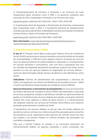 22 Municípios fortes, Brasil Sustentável
4. Coordenação-Geral de Incentivo à Produção e ao Consumo de Leite
(responsável pelos convênios entre o MDS e os governos estaduais para
execução do PAA, modalidade à Produção e ao Consumo de Leite):
paa@mds.gov.br, telefones (61) 3433-1178 , 3433- 1179 e 3433-1181
5. Coordenação-Geral de Aquisição e Distribuição de Alimentos (responsável
pela Cooperação entre o MDS e a Companhia Nacional de Abastecimento
(Conab),paraexecuçãodoPAA,modalidadesComprascomDoaçãoSimultânea,
Compra Direta e Apoio à Formação de Estoques):
paa@mds.gov.br, telefones (61) 3433-1186 e 3433-1185
Mais informações: www.mds.gov.br/segurancaalimentar/aquisicao-e-
comercializacao-da-agricultura-familiar
3. Proteção Social Básica (PSB)
O que é? A Proteção Social Básica passa pelo Sistema Único de Assistência
Social (SUAS) que promove o acesso à assistência social às famílias em situação
de vulnerabilidade. A PSB tem como objetivo prevenir situações de risco por
meio do desenvolvimento de potencialidades e aquisições e o fortalecimento
de vínculos familiares e comunitários. Tem com foco a população que vive
em situação de fragilidade decorrente da pobreza, ausência de renda, acesso
precário ou nulo aos serviços públicos ou fragilização de vínculos afetivos –
como por descriminações etárias, étnicas, de gênero ou por deficiências, entre
outras.
Indicadores: Número de atendimentos nos equipamentos e estrutura do
SUAS, principalmente nos Centros de Referência da Assistência Social – CRAS
e Centro de Referência Especializada da Assistência Social (CREAS).
Recursos financeiros e instrumentos de planejamento: Os recursos financeiros
da Política Nacional de Assistência Social (PNAS) são destinados à execução
de serviços, programas, projetos e benefícios e também ao aprimoramento da
gestão. A transferência dos recursos federais aos estados, municípios e Distrito
Federal tem como objetivos a oferta de apoio técnico e o cofinanciamento
das despesas relativas aos serviços de Proteção Social Básica e/ou Especial,
prestados gratuitamente no âmbito do SUAS.
A transferência de recursos federais se dá por meio de fundos públicos de
assistência social, com base nos critérios de partilha aprovados pelos conselhos
de assistência social, responsáveis pelo exercício do controle social. No caso
dos estados e do Distrito Federal, os critérios também são pactuados nas
comissões intergestoras.
Para que o Distrito Federal, os estados e os municípios participem do
cofinanciamento federal, há algumas condições a serem cumpridas, tais
 