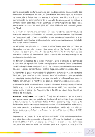 23Municípios fortes, Brasil Sustentável
como a instituição e o funcionamento dos fundos públicos; a constituição dos
conselhos, a elaboração do Plano de Assistência, a comprovação de execução
orçamentária e financeira dos recursos próprios alocados nos fundos; a
comprovação do acompanhamento e controle de gestão pelos conselhos; a
alimentação da base de dados do SuasWeb (sistema integrante da Rede Suas);
entre outras. No caso dos municípios, são observados ainda os níveis de gestão
do SUAS.
ANormaOperacionalBásicadoSistemaÚnicodeAssistênciaSocial(NOB/Suas)
define as formas de transferência de recursos, que possibilitam a regularidade
do repasse automático na modalidade fundo a fundo para os serviços de ação
continuada, garantindo a continuidade na prestação dos serviços e agilidade
nos fluxos de transferência.
Os repasses das parcelas do cofinanciamento federal ocorrem por meio de
liberações mensais de recursos financeiros direto do Fundo Nacional de
Assistência Social (FNAS) ao Fundo de Assistência do Distrito Federal, aos
Fundos Estaduais de Assistência Social (Feas) e aos Fundos Municipais de
Assistência Social (Fmas).
Há também o repasse de recursos financeiros pela celebração de convênios
e contratos de repasse que conta com aplicativos informatizados – o sistema
Sistema de Gestão de Convênios e Contratos de Repasse do Governo Federal
(Siconv) –, para a apresentação e análise dos projetos técnicos propostos.
Anualmente, o gestor municipal deve preencher o Plano de Ação no sistema
SuasWeb, que trata de um instrumento eletrônico utilizado pelo MDS onde
os estados e municípios informam o planejamento anual do cofinanciamento
federal para serviços e incentivos de gestão e programas socioassistenciais.
Vale lembrar que o município deve construir seu Plano Municipal de Assistência
Social como condição obrigatória de adesão ao SUAS, mas, também, como
instrumento principal de Planejamento e Gestão da Assistência Social no
âmbito do município.
Relações federativas: O Sistema Único de Assistência Social (SUAS)
comporta quatro tipos de gestão: da União, do Distrito Federal, dos estados
e dos municípios. As responsabilidades da União passam principalmente pela
formulação, apoio, articulação e coordenação de ações. Os estados, por sua vez,
assumem a gestão da assistência social dentro de seu âmbito de competência,
tendo suas responsabilidades definidas na Norma Operacional Básica (NOB/
SUAS).
O processo de gestão do Suas conta também com instâncias de pactuação,
que são a Comissão Intergestores Tripartite (CIT) e as Comissões Intergestores
Bipartite (CIBs). A CIT é um espaço de articulação e expressão das demandas
dos gestores federais, estaduais e municipais. Ela negocia e pactua sobre
 