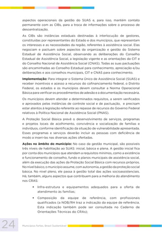 24 Municípios fortes, Brasil Sustentável
aspectos operacionais da gestão do SUAS e, para isso, mantém contato
permanente com as CIBs, para a troca de informações sobre o processo de
descentralização.
As CIBs são instâncias estaduais destinadas à interlocução de gestores,
constituídas por representantes do Estado e dos municípios, que representam
os interesses e as necessidades da região, referentes à assistência social. Elas
negociam e pactuam sobre aspectos da organização e gestão do Sistema
Estadual de Assistência Social, observando as deliberações do Conselho
Estadual de Assistência Social, a legislação vigente e as orientações da CIT e
do Conselho Nacional de Assistência Social (CNAS). Todas as suas pactuações
são encaminhadas ao Conselho Estadual para conhecimento, apreciação e/ou
deliberações e aos conselhos municipais, CIT e CNAS para conhecimento.
Implementação: Para integrar o Sistema Único de Assistência Social (SUAS) e
receber incentivos e acesso a recursos do cofinanciamento federal, o Distrito
Federal, os estados e os municípios devem consultar a Norma Operacional
Básica para verificar os procedimentos de adesão e a documentação necessária.
Os municípios devem atender a determinados requisitos, a serem verificados
e aprovados pelas instâncias de controle social e de pactuação, e precisam
estar atentos à legislação referente ao repasse de recursos do Governo Federal
relativos à Política Nacional de Assistência Social (PNAS).
A Proteção Social Básica prevê o desenvolvimento de serviços, programas
e projetos locais de acolhimento, convivência e socialização de famílias e
indivíduos, conforme identificação da situação de vulnerabilidade apresentada.
Esses programas e serviços deverão incluir as pessoas com deficiência de
modo a inseri-las nas diversas ações ofertadas.
Ações no âmbito do município: No caso da gestão municipal, são possíveis
três níveis de habilitação ao SUAS: inicial, básica e plena. A gestão inicial fica
por conta dos municípios que atendam a requisitos mínimos, como a existência
e funcionamento de conselho, fundo e planos municipais de assistência social,
além da execução das ações da Proteção Social Básica com recursos próprios.
No nível básico, o município assume, com autonomia, a gestão da proteção social
básica. No nível pleno, ele passa à gestão total das ações socioassistenciais.
Há, também, alguns aspectos que contribuem para a melhoria do atendimento
nos CRAS:
Infra-estrutura e equipamentos adequados para a oferta de
atendimento às famílias;
Composição da equipe de referência, com profissionais
qualificados (a NOB/RH traz a indicação da equipe de referência.
Esta indicação também pode ser consultada no Caderno de
Orientações Técnicas do CRAs);
 