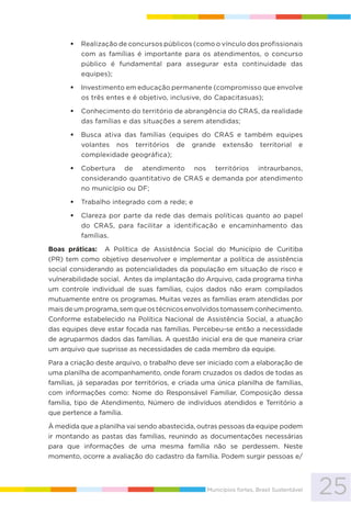 25Municípios fortes, Brasil Sustentável
Realização de concursos públicos (como o vínculo dos profissionais
com as famílias é importante para os atendimentos, o concurso
público é fundamental para assegurar esta continuidade das
equipes);
Investimento em educação permanente (compromisso que envolve
os três entes e é objetivo, inclusive, do Capacitasuas);
Conhecimento do território de abrangência do CRAS, da realidade
das famílias e das situações a serem atendidas;
Busca ativa das famílias (equipes do CRAS e também equipes
volantes nos territórios de grande extensão territorial e
complexidade geográfica);
Cobertura de atendimento nos territórios intraurbanos,
considerando quantitativo de CRAS e demanda por atendimento
no município ou DF;
Trabalho integrado com a rede; e
Clareza por parte da rede das demais políticas quanto ao papel
do CRAS, para facilitar a identificação e encaminhamento das
famílias.
Boas práticas: A Política de Assistência Social do Município de Curitiba
(PR) tem como objetivo desenvolver e implementar a política de assistência
social considerando as potencialidades da população em situação de risco e
vulnerabilidade social. Antes da implantação do Arquivo, cada programa tinha
um controle individual de suas famílias, cujos dados não eram compilados
mutuamente entre os programas. Muitas vezes as famílias eram atendidas por
mais de um programa, sem que os técnicos envolvidos tomassem conhecimento.
Conforme estabelecido na Política Nacional de Assistência Social, a atuação
das equipes deve estar focada nas famílias. Percebeu-se então a necessidade
de agruparmos dados das famílias. A questão inicial era de que maneira criar
um arquivo que suprisse as necessidades de cada membro da equipe.
Para a criação deste arquivo, o trabalho deve ser iniciado com a elaboração de
uma planilha de acompanhamento, onde foram cruzados os dados de todas as
famílias, já separadas por territórios, e criada uma única planilha de famílias,
com informações como: Nome do Responsável Familiar, Composição dessa
família, tipo de Atendimento, Número de indivíduos atendidos e Território a
que pertence a família.
À medida que a planilha vai sendo abastecida, outras pessoas da equipe podem
ir montando as pastas das famílias, reunindo as documentações necessárias
para que informações de uma mesma família não se perdessem. Neste
momento, ocorre a avaliação do cadastro da família. Podem surgir pessoas e/
 