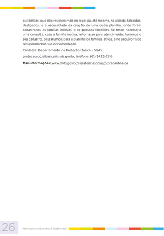 26 Municípios fortes, Brasil Sustentável
ou famílias, que não residem mais no local ou, até mesmo, na cidade, falecidos,
desligados, e a necessidade da criação de uma outra planilha, onde foram
cadastradas as famílias inativas, e as pessoas falecidas. Se fosse necessária
uma consulta, caso a família inativa, retornasse para atendimento, teríamos o
seu cadastro, passaríamos para a planilha de famílias ativas, e no arquivo físico
recuperaríamos sua documentação.
Contatos: Departamento de Proteção Básica – SUAS.
protecaosocialbasica@mds.gov.br, telefone: (61) 3433-2916
Mais informações: www.mds.gov.br/assistenciasocial/protecaobasica
 