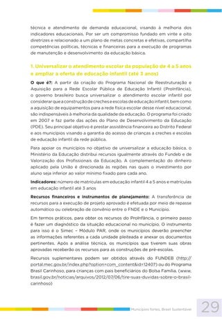 29Municípios fortes, Brasil Sustentável
técnica e atendimento de demanda educacional, visando à melhoria dos
indicadores educacionais. Por ser um compromisso fundado em vinte e oito
diretrizes e relacionado a um plano de metas concretas e efetivas, compartilha
competências políticas, técnicas e financeiras para a execução de programas
de manutenção e desenvolvimento da educação básica.
1. Universalizar o atendimento escolar da população de 4 a 5 anos
e ampliar a oferta de educação infantil (até 3 anos)
O que é?: A partir da criação do Programa Nacional de Reestruturação e
Aquisição para a Rede Escolar Pública de Educação Infantil (ProInfância),
o governo brasileiro busca universalizar o atendimento escolar infantil por
considerarqueaconstruçãodecrecheseescolasdeeducaçãoinfantil,bemcomo
a aquisição de equipamentos para a rede física escolar desse nível educacional,
são indispensáveis à melhoria da qualidade da educação. O programa foi criado
em 2007 e faz parte das ações do Plano de Desenvolvimento da Educação
(PDE). Seu principal objetivo é prestar assistência financeira ao Distrito Federal
e aos municípios visando a garantia do acesso de crianças a creches e escolas
de educação infantil da rede pública.
Para apoiar os municípios no objetivo de universalizar a educação básica, o
Ministério da Educação distribui recursos igualmente através do Fundeb e de
Valorização dos Profissionais da Educação. A complementação do dinheiro
aplicado pela União é direcionada às regiões nas quais o investimento por
aluno seja inferior ao valor mínimo fixado para cada ano.
Indicadores: número de matrículas em educação infantil 4 a 5 anos e matrículas
em educação infantil até 3 anos
Recursos financeiros e instrumentos de planejamento: A transferência de
recursos para a execução de projeto aprovado é efetuada por meio de repasse
automático ou celebração de convênio entre o FNDE e o Município.
Em termos práticos, para obter os recursos do ProInfância, o primeiro passo
é fazer um diagnóstico da situação educacional no município. O instrumento
para isso é o Simec – Módulo PAR, onde os municípios deverão preencher
as informações referentes a cada unidade pleiteada e anexar os documentos
pertinentes. Após a análise técnica, os municípios que tiverem suas obras
aprovadas receberão os recursos para as construções de pré-escolas.
Recursos suplementares podem ser obtidos através do FUNDEB (http://
portal.mec.gov.br/index.php?option=com_content&id=12407) ou do Programa
Brasil Carinhoso, para crianças com pais beneficiários do Bolsa Família. (www.
brasil.gov.br/noticias/arquivos/2012/07/06/tire-suas-duvidas-sobre-o-brasil-
carinhoso)
 