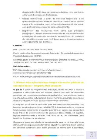 31Municípios fortes, Brasil Sustentável
de educação infantil, deve participar um educador com, no mínimo,
o Curso de Formação de Professores.
Gestão democrática a partir de liderança responsável e de
qualidade, garantindo os direitos básicos de crianças e suas famílias
à educação e cuidados, num contexto de atenção multidisciplinar
com profissionais necessários para o atendimento.
Regimentos das instituições, bem como suas propostas
pedagógicas, devem promover condições de funcionamento das
estratégias educacionais, do uso do espaço físico, do horário e
do calendário escolar, que contribuam para a implementação e
aperfeiçoamento das diretrizes.
Contatos:
MEC : (61) 2022-8335 / 8336 / 8337 / 8338.
Fundo Nacional de Desenvolvimento da Educação – Diretoria de Programas e
Projetos Educacionais (DIRPE):
sac@fnde.gov.br e telefones 0800-616161 (ligação gratuita) ou (61)2022-4142,
2022-4135 / 4252 / 4789 / 4808 / 4877 / 4879 / 4933.
Mais informações:
PAR: http://portal.mec.gov.br/index.php?option=com_
content&view=article&id=159&Itemid=235
FNDE: www.fnde.gov.br/programas/proinfancia/proinfancia-apresentacao
2. Oferecer educação em tempo integral nas escolas públicas de
educação básica – Programa Mais Educação
O que é? A partir do Programa Mais Educação, criado em 2007, o intuito é
aumentar a oferta educativa nas escolas públicas por meio de atividades
optativas, tais como o acompanhamento pedagógico, meio ambiente, lazer e
esporte, cultura, artes, cultura digital, direitos humanos, prevenção e promoção
da saúde, educomunicação, educação econômica e científica.
O programa visa fomentar atividades para melhorar o ambiente escolar, com
base nos estudos desenvolvidos pela UNICEF. A área de atuação do programa
foi demarcada inicialmente, em caráter prioritário, as escolas que apresentam
baixo Índice de Desenvolvimento da Educação Básica (Ideb), em capitais,
regiões metropolitanas e cidades com mais de 163 mil habitantes, para
beneficiar 3 milhões de estudantes.
O programa busca a ampliação da jornada escolar para, no mínimo, sete horas
diárias, além da expansão dos territórios educativos, por meio de um sistema
de parcerias construído pelas redes públicas de ensino com a sociedade,
 