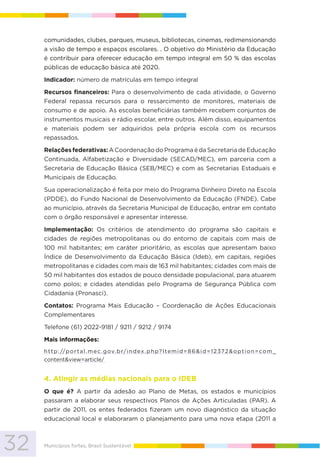 32 Municípios fortes, Brasil Sustentável
comunidades, clubes, parques, museus, bibliotecas, cinemas, redimensionando
a visão de tempo e espaços escolares. . O objetivo do Ministério da Educação
é contribuir para oferecer educação em tempo integral em 50 % das escolas
públicas de educação básica até 2020.
Indicador: número de matrículas em tempo integral
Recursos financeiros: Para o desenvolvimento de cada atividade, o Governo
Federal repassa recursos para o ressarcimento de monitores, materiais de
consumo e de apoio. As escolas beneficiárias também recebem conjuntos de
instrumentos musicais e rádio escolar, entre outros. Além disso, equipamentos
e materiais podem ser adquiridos pela própria escola com os recursos
repassados.
Relações federativas: A Coordenação do Programa é da Secretaria de Educação
Continuada, Alfabetização e Diversidade (SECAD/MEC), em parceria com a
Secretaria de Educação Básica (SEB/MEC) e com as Secretarias Estaduais e
Municipais de Educação.
Sua operacionalização é feita por meio do Programa Dinheiro Direto na Escola
(PDDE), do Fundo Nacional de Desenvolvimento da Educação (FNDE). Cabe
ao município, através da Secretaria Municipal de Educação, entrar em contato
com o órgão responsável e apresentar interesse.
Implementação: Os critérios de atendimento do programa são capitais e
cidades de regiões metropolitanas ou do entorno de capitais com mais de
100 mil habitantes; em caráter prioritário, as escolas que apresentam baixo
Índice de Desenvolvimento da Educação Básica (Ideb), em capitais, regiões
metropolitanas e cidades com mais de 163 mil habitantes; cidades com mais de
50 mil habitantes dos estados de pouco densidade populacional, para atuarem
como polos; e cidades atendidas pelo Programa de Segurança Pública com
Cidadania (Pronasci).
Contatos: Programa Mais Educação – Coordenação de Ações Educacionais
Complementares
Telefone (61) 2022-9181 / 9211 / 9212 / 9174
Mais informações:
http://portal.mec.gov.br/index.php?Itemid=86&id=12372&option=com_
content&view=article/
4. Atingir as médias nacionais para o IDEB
O que é? A partir da adesão ao Plano de Metas, os estados e municípios
passaram a elaborar seus respectivos Planos de Ações Articuladas (PAR). A
partir de 2011, os entes federados fizeram um novo diagnóstico da situação
educacional local e elaboraram o planejamento para uma nova etapa (2011 a
 