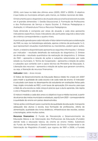 33Municípios fortes, Brasil Sustentável
2014), com base no Ideb dos últimos anos (2005, 2007 e 2009). O objetivo
é que todos os municípios atinjam, pelo menos, as médias nacionais do Ideb.
O Instrumento para o diagnóstico da situação educacional local está estruturado
em 4 grandes dimensões: 1. Gestão Educacional; 2. Formação de Professores
e dos Profissionais de Serviço e Apoio Escolar; 3. Práticas Pedagógicas e
Avaliação; 4. Infraestrutura Física e Recursos Pedagógicos.
Cada dimensão é composta por áreas de atuação e cada área apresenta
indicadores específicos. Esses indicadores são pontuados segundo a descrição
de critérios correspondentes a quatro níveis.
A pontuação gerada para cada indicador é fator determinante para a elaboração
do PAR, ou seja, na metodologia adotada, apenas critérios de pontuação 1 e 2,
que representam situações insatisfatórias ou inexistentes, podem gerar ações.
Assim, o relatório disponibilizado apresenta as seguintes informações: 1. Síntese
por indicador – resultado detalhado da realização do diagnóstico; 2. Síntese
da dimensão – resultado quantitativo da realização do diagnóstico; 3. Síntese
do PAR – apresenta a relação de ações e subações selecionadas por cada
estado ou município; 4. Termo de Cooperação – apresenta a relação de ações
e subações que contarão com o apoio técnico do Ministério da Educação; 5.
Liberação dos recursos – apresenta a relação de ações que geraram convênio,
ou seja, a liberação de recursos financeiros.
Indicador: Ideb – Anos iniciais
O Índice de Desenvolvimento da Educação Básica (Ideb) foi criado em 2007
para medir a qualidade de cada escola e de cada rede de ensino. O indicador
é calculado com base no desempenho do estudante em avaliações feitas pelo
Inep, órgão vinculado ao MEC, e em taxas de aprovação. Em resumo, para que
o Ideb de uma escola ou rede cresça é preciso que o aluno aprenda, não repita
o ano e frequente a sala de aula.
O índice é medido a cada dois anos e o objetivo é que a média nacional, a partir
do alcance das metas municipais e estaduais, seja 6,0 em 2021 – correspondente
à qualidade do ensino em países desenvolvidos.
Várias ações contribuem para o aumento da qualidade da educação: transporte
adequado dos alunos à escola, boa formação de professores, oferta de
alimentação, qualidade dos livros didáticos, infraestrutura das escolas, acesso
a tecnologias, entre muitas outras.
Recursos financeiros: O Fundo de Manutenção e Desenvolvimento da
Educação Básica e de Valorização dos Profissionais da Educação (Fundeb)
atende toda a educação básica, da creche ao ensino médio. Substituto
do Fundo de Manutenção e Desenvolvimento do Ensino Fundamental e de
Valorização do Magistério (Fundef), que vigorou de 1997 a 2006, o Fundeb
 