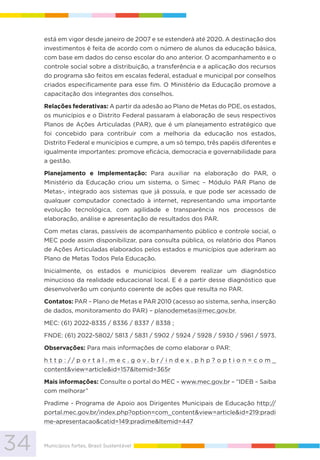 34 Municípios fortes, Brasil Sustentável
está em vigor desde janeiro de 2007 e se estenderá até 2020. A destinação dos
investimentos é feita de acordo com o número de alunos da educação básica,
com base em dados do censo escolar do ano anterior. O acompanhamento e o
controle social sobre a distribuição, a transferência e a aplicação dos recursos
do programa são feitos em escalas federal, estadual e municipal por conselhos
criados especificamente para esse fim. O Ministério da Educação promove a
capacitação dos integrantes dos conselhos.
Relações federativas: A partir da adesão ao Plano de Metas do PDE, os estados,
os municípios e o Distrito Federal passaram à elaboração de seus respectivos
Planos de Ações Articuladas (PAR), que é um planejamento estratégico que
foi concebido para contribuir com a melhoria da educação nos estados,
Distrito Federal e municípios e cumpre, a um só tempo, três papéis diferentes e
igualmente importantes: promove eficácia, democracia e governabilidade para
a gestão.
Planejamento e Implementação: Para auxiliar na elaboração do PAR, o
Ministério da Educação criou um sistema, o Simec – Módulo PAR Plano de
Metas-, integrado aos sistemas que já possuía, e que pode ser acessado de
qualquer computador conectado à internet, representando uma importante
evolução tecnológica, com agilidade e transparência nos processos de
elaboração, análise e apresentação de resultados dos PAR.
Com metas claras, passíveis de acompanhamento público e controle social, o
MEC pode assim disponibilizar, para consulta pública, os relatório dos Planos
de Ações Articuladas elaborados pelos estados e municípios que aderiram ao
Plano de Metas Todos Pela Educação.
Inicialmente, os estados e municípios deverem realizar um diagnóstico
minucioso da realidade educacional local. E é a partir desse diagnóstico que
desenvolverão um conjunto coerente de ações que resulta no PAR.
Contatos: PAR – Plano de Metas e PAR 2010 (acesso ao sistema, senha, inserção
de dados, monitoramento do PAR) – planodemetas@mec.gov.br.
MEC: (61) 2022-8335 / 8336 / 8337 / 8338 ;
FNDE: (61) 2022-5802/ 5813 / 5831 / 5902 / 5924 / 5928 / 5930 / 5961 / 5973.
Observações: Para mais informações de como elaborar o PAR:
h t t p : / / p o r t a l . m e c . g o v . b r / i n d e x . p h p ? o p t i o n = c o m _
content&view=article&id=157&Itemid=365r
Mais informações: Consulte o portal do MEC – www.mec.gov.br – “IDEB – Saiba
com melhorar”
Pradime - Programa de Apoio aos Dirigentes Municipais de Educação http://
portal.mec.gov.br/index.php?option=com_content&view=article&id=219:pradi
me-apresentacao&catid=149:pradime&Itemid=447
 