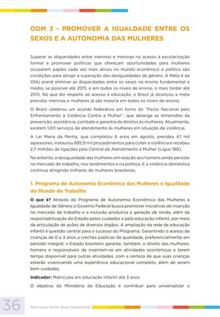 36 Municípios fortes, Brasil Sustentável
ODM 3 - PROMOVER A IGUALDADE ENTRE OS
SEXOS E A AUTONOMIA DAS MULHERES
Superar as disparidades entre meninos e meninas no acesso à escolarização
formal e promover políticas que ofereçam oportunidades para mulheres
ocuparem papéis cada vez mais ativos no mundo econômico e político são
condições para atingir a superação das desigualdades de gênero. A Meta 4 da
ONU prevê eliminar as disparidades entre os sexos no ensino fundamental e
médio, se possível até 2015, e em todos os níveis de ensino, o mais tardar até
2015. No que diz respeito ao acesso à educação, o Brasil já alcançou a meta
prevista: meninas e mulheres já são maioria em todos os níveis de ensino.
O Brasil celebrou um acordo federativo em torno do “Pacto Nacional pelo
Enfrentamento à Violência Contra a Mulher”, que abrange as dimensões da
prevenção, assistência, combate e garantia de direitos às mulheres. Atualmente,
existem 1.011 serviços de atendimento às mulheres em situação de violência.
A Lei Maria da Penha, que completou 6 anos em agosto, prendeu 4,1 mil
agressores, instaurou 685,9 mil procedimentos para coibir a violência e recebeu
2,7 milhões de ligações pela Central de Atendimento à Mulher (Ligue 180).
No entanto, a desigualdade das mulheres em relação aos homens ainda persiste
no mercado de trabalho, nos rendimentos e na política. E a violência doméstica
continua atingindo milhares de mulheres brasileiras.
1. Programa de Autonomia Econômica das Mulheres e Igualdade
do Mundo do Trabalho
O que é? Através do Programa de Autonomia Econômica das Mulheres e
Igualdade de Gênero o Governo Federal busca promover iniciativas de inserção
no mercado de trabalho e a inclusão produtiva e geração de renda, além da
responsabilização do Estado pelos cuidados e pela educação infantil, por meio
da articulação de ações de diversos órgãos. A ampliação da rede de educação
infantil é questão central para o sucesso do Programa. Garantindo o acesso de
crianças de 0 a 3 anos a creches públicas de qualidade, preferencialmente em
período integral, o Estado brasileiro garante, também, o direito das mulheres,
homens e responsáveis de inserirem-se em atividades econômicas e terem
tempo disponível para outras atividades, com a certeza de que suas crianças
estarão vivenciando uma experiência educacional completa, além de serem
bem cuidadas.
Indicador: Matrículas em educação infantil até 3 anos
O objetivo do Ministério da Educação é contribuir para universalizar o
 