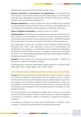 37Municípios fortes, Brasil Sustentável
atendimento a essa faixa etária até 2016, em todo o país.
Recursos financeiros e instrumentos de planejamento: A transferência de
recursos para a execução de projeto aprovado é efetuada por meio de repasse
automático ou celebração de convênio entre o FNDE e o Município ou o Distrito
Federal, através do Programa ProInfância.
Relações federativas: o governo federal, por meio do FNDE, apoia e financia
a construção das estruturas físicas, mas os municípios são responsáveis pelo
funcionamento dos estabelecimentos (equipes, manutenção, gestão etc.).
Ações no âmbito do município: Ver ações previstas no ODM 2
Implementação: O Município que tiver interesse em se beneficiar do ProInfância
deve informar essa necessidade em seu Plano de Ações Articuladas (PAR) e
encaminhar eletronicamente os documentos pertinentes, via Sistema Integrado
de Monitoramento, Execução e Controle do Ministério da Educação (Simec).
Para habilitação na ação de construção, serão adotados projetos-padrão,
fornecidos pelo FNDE, cujos parâmetros técnicos de implementação são
predefinidos pela autarquia, em consonância com as diretrizes da Secretaria
de Educação do MEC. Especificações e condições mínimas para construção
da escola, ver: www.fnde.gov.br/programas/proinfancia/proinfancia-projetos-
arquitetonicos-para-construcao
Contatos: Fundo Nacional de Desenvolvimento da Educação – Diretoria de
Programas e Projetos Educacionais (DIRPE):
sac@fnde.gov.br e Telefones: 0800-616161 (ligação gratuita) ou (61)2022-4142,
2022-4135 / 4252 / 4789 / 4808 / 4877 / 4879 / 4933.
2. Pacto Nacional pelo Enfrentamento à Violência Contra a Mulher
O que é? O Pacto Nacional pelo Enfrentamento à Violência Contra a Mulher
foi lançado em agosto de 2007, como parte da Agenda Social do Governo
Federal. Consiste em um acordo federativo entre o governo federal, os governos
dos estados e dos municípios brasileiros para o planejamento de ações que
consolidassem a Política Nacional pelo Enfrentamento à Violência contra as
Mulheres por meio da implementação de políticas públicas integradas em todo
território nacional.
O Pacto apresentou uma estratégia de gestão que orientava a execução de
políticas de enfrentamento à violência contra mulheres, no sentido de garantir
a prevenção e o combate à violência, a assistência e a garantia de direitos às
mulheres.
A proposta era organizar as ações pelo enfrentamento à violência contra
mulheres, com base em quatro grandes eixos/áreas estruturantes.
 