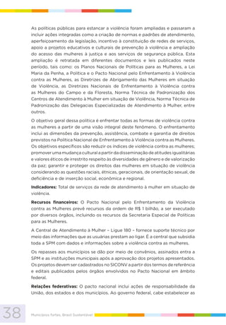 38 Municípios fortes, Brasil Sustentável
As políticas públicas para estancar a violência foram ampliadas e passaram a
incluir ações integradas como a criação de normas e padrões de atendimento,
aperfeiçoamento da legislação, incentivo à constituição de redes de serviços,
apoio a projetos educativos e culturais de prevenção à violência e ampliação
do acesso das mulheres à justiça e aos serviços de segurança pública. Esta
ampliação é retratada em diferentes documentos e leis publicados neste
período, tais como: os Planos Nacionais de Políticas para as Mulheres, a Lei
Maria da Penha, a Política e o Pacto Nacional pelo Enfrentamento à Violência
contra as Mulheres, as Diretrizes de Abrigamento das Mulheres em situação
de Violência, as Diretrizes Nacionais de Enfrentamento à Violência contra
as Mulheres do Campo e da Floresta, Norma Técnica de Padronização dos
Centros de Atendimento à Mulher em situação de Violência, Norma Técnica de
Padronização das Delegacias Especializadas de Atendimento à Mulher, entre
outros.
O objetivo geral dessa política é enfrentar todas as formas de violência contra
as mulheres a partir de uma visão integral deste fenômeno. O enfrentamento
inclui as dimensões da prevenção, assistência, combate e garantia de direitos
previstos na Política Nacional de Enfrentamento à Violência contra as Mulheres.
Os objetivos específicos são reduzir os índices de violência contra as mulheres;
promover uma mudança cultural a partir da disseminação de atitudes igualitárias
e valores éticos de irrestrito respeito às diversidades de gênero e de valorização
da paz; garantir e proteger os direitos das mulheres em situação de violência
considerando as questões raciais, étnicas, geracionais, de orientação sexual, de
deficiência e de inserção social, econômica e regional.
Indicadores: Total de serviços da rede de atendimento à mulher em situação de
violência.
Recursos financeiros: O Pacto Nacional pelo Enfrentamento da Violência
contra as Mulheres prevê recursos da ordem de R$ 1 bilhão, a ser executado
por diversos órgãos, incluindo os recursos da Secretaria Especial de Políticas
para as Mulheres.
A Central de Atendimento à Mulher – Ligue 180 – fornece suporte técnico por
meio das informações que as usuárias prestam ao ligar. É a central que subsidia
toda a SPM com dados e informações sobre a violência contra as mulheres.
Os repasses aos municípios se dão por meio de convênios, assinados entra a
SPM e as instituições municipais após a aprovação dos projetos apresentados.
Os projetos devem ser cadastrados no SICONV a partir dos termos de referência
e editais publicados pelos órgãos envolvidos no Pacto Nacional em âmbito
federal.
Relações federativas: O pacto nacional inclui ações de responsabilidade da
União, dos estados e dos municípios. Ao governo federal, cabe estabelecer as
 