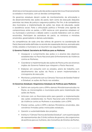 39Municípios fortes, Brasil Sustentável
diretrizesenormasparaaexecuçãodasaçõeseapoiartécnicaefinanceiramente
os estados e municípios, com as devidas contrapartidas.
Os governos estaduais devem cuidar do monitoramento, da articulação e
do desenvolvimento das ações do pacto, bem como da execução daquelas
previstas nas áreas de justiça e segurança pública. Por fim, é de competência
dos municípios a implementação de ações nas áreas de educação, saúde
e assistência social. Feita a articulação política e firmada uma agenda de
compromissos entre as partes, a SPM reúne-se com governos estaduais e/
ou municipais e promove o debate sobre o acordo federativo com os entes
envolvidos. Participam da assinatura do pacto, os ministros e ministras
envolvidos, governadores e demais autoridades.
As competências de cada uma das esferas de governo na coordenação do
Pacto Nacional estão definidas no acordo de cooperação técnica, assinado pela
União, estados e municípios e se resumem nas seguintes responsabilidades:
I) Governo Federal: Secretaria de Políticas para as Mulheres
Assegurar o cumprimento das ações e o alcance dos objetivos
estabelecidos no Pacto Nacional pelo Enfrentamento da Violência
contra as Mulheres;
Coordenar a implementação das ações do Pacto junto aos diversos
órgãos do Governo Federal que integram o Pacto Nacional;
Elaborar, em conjunto com os estados, plano de trabalho, com
detalhamento das ações do Pacto a serem implementadas e
cronograma de execução;
Monitorar, juntamente com as Câmaras Técnicas de Gestão Federal
e Estadual, as ações do Pacto nos estados;
II) Governos Estaduais: Organismos Estaduais de Políticas para Mulheres
Definir em conjunto com a SPM e demais Ministériosenvolvidos no
Pacto, as microrregiões e municípios-pólo para implantação das
ações do Pacto;
Articular com os Municípios-pólo para garantir a implementação
das ações estabelecidas no Pacto Nacional pelo Enfrentamento
da Violência contra as Mulheres e acordadas com a SPM;
Prestar contas, junto à SPM e demais Ministérios envolvidos, dos
convênios firmados pelas instituições estaduais;
Garantir a sustentabilidade dos projetos;
Instituir a “Câmara Técnica de Gestão Estadual”, com a participação
de representantes das 3 (três) esferas de governo, dos organismos
de políticas para as mulheres, dos Conselhos de Direitos da Mulher,
 