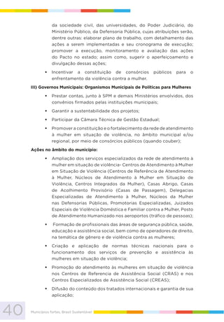 40 Municípios fortes, Brasil Sustentável
da sociedade civil, das universidades, do Poder Judiciário, do
Ministério Público, da Defensoria Pública, cujas atribuições serão,
dentre outras: elaborar plano de trabalho, com detalhamento das
ações a serem implementadas e seu cronograma de execução;
promover a execução, monitoramento e avaliação das ações
do Pacto no estado; assim como, sugerir o aperfeiçoamento e
divulgação dessas ações;
Incentivar a constituição de consórcios públicos para o
enfrentamento da violência contra a mulher.
III) Governos Municipais: Organismos Municipais de Políticas para Mulheres
Prestar contas, junto à SPM e demais Ministérios envolvidos, dos
convênios firmados pelas instituições municipais;
Garantir a sustentabilidade dos projetos;
Participar da Câmara Técnica de Gestão Estadual;
Promover a constituição e o fortalecimento da rede de atendimento
à mulher em situação de violência, no âmbito municipal e/ou
regional, por meio de consórcios públicos (quando couber);
Ações no âmbito do município:
Ampliação dos serviços especializados da rede de atendimento à
mulher em situação de violência- Centros de Atendimento à Mulher
em Situação de Violência (Centros de Referência de Atendimento
à Mulher, Núcleos de Atendimento à Mulher em Situação de
Violência, Centros Integrados da Mulher), Casas Abrigo, Casas
de Acolhimento Provisório (Casas de Passagem), Delegacias
Especializadas de Atendimento à Mulher, Núcleos da Mulher
nas Defensorias Públicas, Promotorias Especializadas, Juizados
Especiais de Violência Doméstica e Familiar contra a Mulher, Posto
de Atendimento Humanizado nos aeroportos (tráfico de pessoas);
Formação de profissionais das áreas de segurança pública, saúde,
educação e assistência social, bem como de operadores de direito,
na temática de gênero e de violência contra as mulheres;
Criação e aplicação de normas técnicas nacionais para o
funcionamento dos serviços de prevenção e assistência às
mulheres em situação de violência;
Promoção do atendimento às mulheres em situação de violência
nos Centros de Referencia de Assistência Social (CRAS) e nos
Centros Especializados de Assistência Social (CREAS);
Difusão do conteúdo dos tratados internacionais e garantia de sua
aplicação;
 