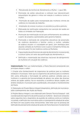 41Municípios fortes, Brasil Sustentável
Manutenção da Central de Atendimento a Mulher – Ligue 180;
Promoção de ações educativas e culturais que desconstruam
estereótipos de gênero e mitos em relação à violência contra a
mulher;
Promoção de ações para incorporação das mulheres vítimas de
violência no mercado de trabalho;
Ampliação do acesso à justiça e à assistência jurídica gratuita;
Efetivação da notificação compulsória nos serviços de saúde em
todas as Unidades da Federação;
Promoção da mobilização social para enfrentamento da violência
a partir de projetos capitaneados pelo governo federal;
Promoção e realização de campanhas educativas de prevenção
da violência doméstica e familiar contra a mulher, voltadas
ao público escolar e à sociedade em geral, com destaque para
aquelas voltadas às mulheres rurais e para a Campanha 16 Dias de
Ativismo pelo Fim da Violência contra as Mulheres;
Capacitação de profissionais da rede de atendimento incorporando
a cultura como um vetor de qualificação do atendimento; e
Definição e implantação das diretrizes nacionais de abrigamento
às mulheres em situação de violência.
Implementação: Para sua implementação, o Pacto Nacional compreende seis
principais etapas, a saber:
1. Criação e/ou fortalecimento de organismos de políticas para as mulheres
estaduais e municipais. Visto que os organismos de políticas para as mulheres
têm como atribuição a formulação de políticas públicas voltadas para as
mulheres e a garantia da transversalidade de gênero nas ações das diversas
esferas do poder público, faz-se necessária a existência desses órgãos (em
âmbito estadual e municipal) para coordenação, articulação e monitoramento
do Pacto.
2. Elaboração do Projeto Básico Integral (diagnóstico, definição de municípios-
pólo e planejamento das Ações do Pacto)
O Projeto Básico Integral, a ser elaborado pela Câmara Técnica Estadual - sob
coordenação do organismo de políticas para as mulheres - deverá ser composto
pelos seguintes itens: diagnóstico da questão da violência contra as mulheres
no estado, a definição dos municípios-pólo e o planejamento estadual de ações
do Pacto em seus quatro eixos estruturantes. Vale notar que no processo de
definição do planejamento estadual de ações do Pacto Nacional, é fundamental
 