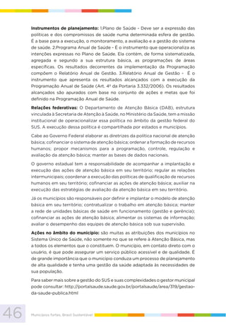 46 Municípios fortes, Brasil Sustentável
Instrumentos de planejamento: 1.Plano de Saúde - Deve ser a expressão das
políticas e dos compromissos de saúde numa determinada esfera de gestão.
É a base para a execução, o monitoramento, a avaliação e a gestão do sistema
de saúde. 2.Programa Anual de Saúde - É o instrumento que operacionaliza as
intenções expressas no Plano de Saúde. Ela contém, de forma sistematizada,
agregada e segundo a sua estrutura básica, as programações de áreas
específicas. Os resultados decorrentes da implementação da Programação
compõem o Relatório Anual de Gestão. 3.Relatório Anual de Gestão - É o
instrumento que apresenta os resultados alcançados com a execução da
Programação Anual de Saúde (Art. 4º da Portaria 3.332/2006). Os resultados
alcançados são apurados com base no conjunto de ações e metas que foi
definido na Programação Anual de Saúde.
Relações federativas: O Departamento de Atenção Básica (DAB), estrutura
vinculada à Secretaria de Atenção à Saúde, no Ministério da Saúde, tem a missão
institucional de operacionalizar essa política no âmbito da gestão federal do
SUS. A execução dessa política é compartilhada por estados e municípios.
Cabe ao Governo Federal elaborar as diretrizes da política nacional de atenção
básica; cofinanciar o sistema de atenção básica; ordenar a formação de recursos
humanos; propor mecanismos para a programação, controle, regulação e
avaliação da atenção básica; manter as bases de dados nacionais.
O governo estadual tem a responsabilidade de acompanhar a implantação e
execução das ações de atenção básica em seu território; regular as relações
intermunicipais; coordenar a execução das políticas de qualificação de recursos
humanos em seu território; cofinanciar as ações de atenção básica; auxiliar na
execução das estratégias de avaliação da atenção básica em seu território.
Já os municípios são responsáveis por definir e implantar o modelo de atenção
básica em seu território; contratualizar o trabalho em atenção básica; manter
a rede de unidades básicas de saúde em funcionamento (gestão e gerência);
cofinanciar as ações de atenção básica; alimentar os sistemas de informação;
avaliar o desempenho das equipes de atenção básica sob sua supervisão.
Ações no âmbito do município: são muitas as atribuições dos municípios no
Sistema Único de Saúde, não somente no que se refere à Atenção Básica, mas
a todos os elementos que o constituem. O município, em contato direto com o
usuário, é que pode assegurar um serviço público acessível e de qualidade. É
de grande importância que o município conduza um processo de planejamento
de alta qualidade e tenha uma gestão da saúde adaptada às necessidades de
sua população.
Para saber mais sobre a gestão do SUS e suas complexidades o gestor municipal
pode consultar: http://portalsaude.saude.gov.br/portalsaude/area/319/gestao-
da-saude-publica.html
 