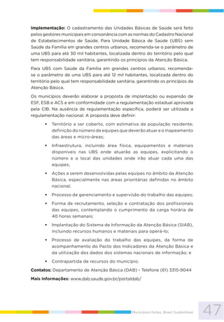 47Municípios fortes, Brasil Sustentável
Implementação: O cadastramento das Unidades Básicas de Saúde será feito
pelos gestores municipais em consonância com as normas do Cadastro Nacional
de Estabelecimentos de Saúde. Para Unidade Básica de Saúde (UBS) sem
Saúde da Família em grandes centros urbanos, recomenda-se o parâmetro de
uma UBS para até 30 mil habitantes, localizada dentro do território pelo qual
tem responsabilidade sanitária, garantindo os princípios da Atenção Básica.
Para UBS com Saúde da Família em grandes centros urbanos, recomenda-
se o parâmetro de uma UBS para até 12 mil habitantes, localizada dentro do
território pelo qual tem responsabilidade sanitária, garantindo os princípios da
Atenção Básica.
Os municípios deverão elaborar a proposta de implantação ou expansão de
ESF, ESB e ACS e em conformidade com a regulamentação estadual aprovada
pela CIB. Na ausência de regulamentação específica, poderá ser utilizada a
regulamentação nacional. A proposta deve definir:
Território a ser coberto, com estimativa da população residente;
definição do número de equipes que deverão atuar e o mapeamento
das áreas e micro-áreas;
Infraestrutura, incluindo área física, equipamentos e materiais
disponíveis nas UBS onde atuarão as equipes, explicitando o
número e o local das unidades onde irão atuar cada uma das
equipes;
Ações a serem desenvolvidas pelas equipes no âmbito da Atenção
Básica, especialmente nas áreas prioritárias definidas no âmbito
nacional;
Processo de gerenciamento e supervisão do trabalho das equipes;
Forma de recrutamento, seleção e contratação dos profissionais
das equipes, contemplando o cumprimento da carga horária de
40 horas semanais;
Implantação do Sistema de Informação da Atenção Básica (SIAB),
incluindo recursos humanos e materiais para operá-lo;
Processo de avaliação do trabalho das equipes, da forma de
acompanhamento do Pacto dos Indicadores da Atenção Básica e
da utilização dos dados dos sistemas nacionais de informação; e
Contrapartida de recursos do município.
Contatos: Departamento de Atenção Básica (DAB) - Telefone (61) 3315-9044
Mais informações: www.dab.saude.gov.br/portaldab/
 