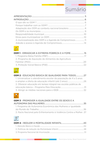 APRESENTAÇÃO......................................................................................................... 5
INTRODUÇÃO............................................................................................................... 6
O que são os ODM ? ............................................................................................... 6
Porque trabalhar com os ODM? ..........................................................................7
Adaptação dos ODM ao contexto nacional brasileiro ............................... 8
Os ODM e os municípios ....................................................................................... 9
Responsabilidade municipal ...............................................................................10
Dicas para municipalizar os ODM.....................................................................10
A municipalização dos ODM e a Agenda de Compromissos..................11
Adesão e acesso à Agenda de Compromissos............................................14
ODM 1 - ERRADICAR A EXTREMA POBREZA E A FOME ..........................15
1. Programa Bolsa Família (PBF) .......................................................................17
2. Programa de Aquisição de Alimentos da Agricultura
Familiar (PAA).........................................................................................................20
3. Proteção Social Básica (PSB).......................................................................22
ODM 2 - EDUCAÇÃO BÁSICA DE QUALIDADE PARA TODOS............... 27
1. Universalizar o atendimento escolar da população de 4 a 5 anos
e ampliar a oferta de educação infantil (até 3 anos) ...............................29
2. Oferecer educação em tempo integral nas escolas públicas de
educação básica – Programa Mais Educação ..............................................31
3. Atingir as médias nacionais para o IDEB .................................................32
ODM 3 - PROMOVER A IGUALDADE ENTRE OS SEXOS E A
AUTONOMIA DAS MULHERES .............................................................................35
1. Programa de Autonomia Econômica das Mulheres e Igualdade
do Mundo do Trabalho.........................................................................................36
2. Pacto Nacional pelo Enfrentamento à Violência Contra a Mulher . 37
ODM 4 – REDUZIR A MORTALIDADE INFANTIL...........................................43
1. Atenção Básica à Saúde...............................................................................................44
2. Políticas de redução da Mortalidade Infantil.......................................................48
3. Programa Nacional de Imunização .......................................................................... 51
Sumário
Municípios fortes, Brasil Sustentável
 