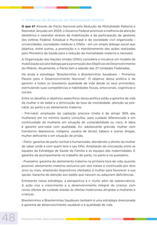 48 Municípios fortes, Brasil Sustentável
2. Políticas de Redução da Mortalidade Infantil
O que é? Através do Pacto Nacional pela Redução da Mortalidade Materna e
Neonatal, lançado em 2004, o Governo Federal promove a melhoria da atenção
obstétrica e neonatal através da mobilização e da participação de gestores
das esferas Federal, Estadual e Municipal e da sociedade civil organizada -
universidades, sociedades médicas e ONGs - em um amplo diálogo social que
objetiva, entre outros, a promoção e o monitoramento das ações realizadas
pelo Ministério da Saúde para a redução da mortalidade materna e neonatal.
A Organização das Nações Unidas (ONU) considera a iniciativa um modelo de
mobilizaçãosocialediálogoparaapromoçãodosObjetivosdeDesenvolvimento
do Milênio. Atualmente, o Pacto tem a adesão das 27 Unidades Federadas.
Há ainda a estratégia “Brasileirinhas e Brasileirinhos Saudáveis – Primeiros
Passos para o Desenvolvimento Nacional”. O objetivo dessa política é de
garantir a todos os brasileiros qualidade de vida desde os seus primórdios,
estimulando suas competências e habilidades físicas, emocionais, cognitivas e
sociais.
Entre os desafios e objetivos específicos dessa política estão a garantia de vida
da mulher e do bebê e a diminuição da taxa de mortalidade: atenção ao pré-
natal, ao parto e ao aleitamento materno:
- Pré-natal: ampliação da captação precoce (meta é de atingir 90% das
mulheres) em no mínimo quatro consultas, para cuidado diferenciado e em
continuidade de mulheres em situação de vulnerabilidade ou risco. A ideia
é garantir pré-natal com qualidade. Ex: adolescente grávida, mulher com
transtorno depressivo, indígena, usuária de álcool, tabaco e outras drogas,
mulher deficiente e em situação de prisão.
- Parto: garantia de parto normal e humanizado, atendendo o direito da mulher
de saber onde e com quem terá o seu filho. Ampliação da vinculação entre as
equipes da Estratégia de Saúde da Família e as equipes das maternidades. E
garantia de acompanhante no trabalho de parto, no parto e no puerpério.
- Puerpério: garantia do aleitamento materno na primeira hora de vida, quando
possível, aleitamento materno exclusivo por seis meses e continuado por dois
anos ou mais, ampliando dispositivos ofertados à mulher para favorecer a sua
opção. Garantia de atenção aos bebês que nascem ou adquirem deficiências.
Entretanto nessa estratégia, a perspectiva é ir muito além da sobrevivência.
A ação visa o crescimento e o desenvolvimento integral da criança, com
novas ofertas de cuidado aliadas às ofertas tradicionais dirigidas a mulheres e
crianças.
Brasileirinhos e Brasileirinhas Saudáveis também é uma estratégia direcionada
à garantia de desenvolvimento saudável e à qualidade de vida.
 