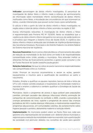 49Municípios fortes, Brasil Sustentável
Indicador: porcentagem de óbitos infantis investigados. O percentual de
investigação de óbitos fetais e infantis mede o esforço de aprimoramento
da informação sobre mortalidade infantil, reclassificação de óbitos infantis
notificados como fetais, e elucidação das circunstâncias em que ocorreram os
óbitos, visando intervenções que possam evitar novos casos semelhantes.
O cálculo é feito a partir do total de óbitos infantis e fetais investigados na
região sobre o total de óbitos infantis e fetais ocorridos na região X 100.
Outras informações relevantes: A investigação de óbitos infantis e fetais
é regulamentada pela Portaria MS Nº 72/2010. Nesta se estabelece que a
vigilância do óbito infantil e fetal é obrigatória nos serviços de saúde (públicos
e privados) que integram o Sistema Único de Saúde (SUS). A vigilância dos
óbitos infantis e fetais é atribuição das Unidades de Vigilância Epidemiológica
das Secretarias Estaduais, Municipais e do Distrito Federal e no âmbito federal
do Sistema Nacional de Vigilância.
Recursos financeiros: Assim como a Atenção Básica, o financiamento das ações
de redução da mortalidade (e do SUS como um todo) é de responsabilidade
compartilhada entre União, estados e municípios. Para entender melhor as
diferentes formas de financiamento existentes o gestor pode consultar o site
do Fundo Nacional de Saúde (www.fns.saude.gov.br)
Relações federativas: No que se refere ao pacto nacional as responsabilidades
são compartilhadas entre as 3 esferas:
União: Priorizar os recursos orçamentários e apoiar as ações, garantir
equipamentos e insumos para a qualificação da assistência ao parto e
nascimento.
Estados: Ampliar e qualificar as equipes neonatais, bancos de leite e leitos de
UTI e UCI; instalar comitês estaduais e hospitalares de mortalidade materna e
neonatal e ampliar a cobertura e também qualificar a Estratégia de Saúde da
Família (ESF).
Municípios: Apoio a programas de acesso à água potável para populações
carentes, principal causador das doenças infecciosas infantis; promoção de
campanhas de conscientização no combate a AIDS, visando a prevenção de
crianças portadoras do vírus; suporte a programas de acesso das crianças
portadoras do HIV e outras doenças infecciosas, a medicamentos específicos;
programas educacionais, em comunidades carentes, de esclarecimento sobre
higiene pessoal e sanitária, aleitamento materno e nutrição infantil.
Implementação: Os municípios podem aderir ao Pacto. Para isso, cabe aos
gestores e/ou representações da sociedade civil: elaborar planos municipais e
regionais para a redução da mortalidade materna e neonatal, com a participação
da sociedade civil; estimular debates nos conselhos de saúde para garantir
 