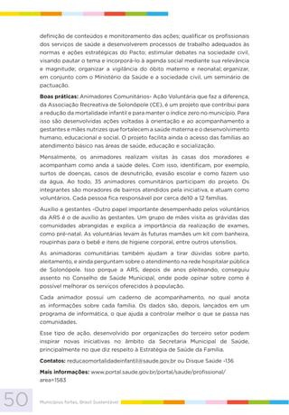 50 Municípios fortes, Brasil Sustentável
definição de conteúdos e monitoramento das ações; qualificar os profissionais
dos serviços de saúde a desenvolverem processos de trabalho adequados às
normas e ações estratégicas do Pacto; estimular debates na sociedade civil,
visando pautar o tema e incorporá-lo à agenda social mediante sua relevância
e magnitude; organizar a vigilância do óbito materno e neonatal; organizar,
em conjunto com o Ministério da Saúde e a sociedade civil, um seminário de
pactuação.
Boas práticas: Animadores Comunitários- Ação Voluntária que faz a diferença,
da Associação Recreativa de Solonópole (CE), é um projeto que contribui para
a redução da mortalidade infantil e para manter o índice zero no município. Para
isso são desenvolvidas ações voltadas à orientação e ao acompanhamento a
gestantes e mães nutrizes que fortalecem a saúde materna e o desenvolvimento
humano, educacional e social. O projeto facilita ainda o acesso das famílias ao
atendimento básico nas áreas de saúde, educação e socialização.
Mensalmente, os animadores realizam visitas às casas dos moradores e
acompanham como anda a saúde deles. Com isso, identificam, por exemplo,
surtos de doenças, casos de desnutrição, evasão escolar e como fazem uso
da água. Ao todo, 35 animadores comunitários participam do projeto. Os
integrantes são moradores de bairros atendidos pela iniciativa, e atuam como
voluntários. Cada pessoa fica responsável por cerca de10 a 12 famílias.
Auxílio a gestantes -Outro papel importante desempenhado pelos voluntários
da ARS é o de auxílio às gestantes. Um grupo de mães visita as grávidas das
comunidades abrangidas e explica a importância da realização de exames,
como pré-natal. As voluntárias levam às futuras mamães um kit com banheira,
roupinhas para o bebê e itens de higiene corporal, entre outros utensílios.
As animadoras comunitárias também ajudam a tirar dúvidas sobre parto,
aleitamento, e ainda perguntam sobre o atendimento na rede hospitalar pública
de Solonópole. Isso porque a ARS, depois de anos pleiteando, conseguiu
assento no Conselho de Saúde Municipal, onde pode opinar sobre como é
possível melhorar os serviços oferecidos à população.
Cada animador possui um caderno de acompanhamento, no qual anota
as informações sobre cada família. Os dados são, depois, lançados em um
programa de informática, o que ajuda a controlar melhor o que se passa nas
comunidades.
Esse tipo de ação, desenvolvido por organizações do terceiro setor podem
inspirar novas iniciativas no âmbito da Secretaria Municipal de Saúde,
principalmente no que diz respeito à Estratégia de Saúde da Família.
Contatos: reducaomortalidadeinfantil@saude.gov.br ou Disque Saúde -136
Mais informações: www.portal.saude.gov.br/portal/saude/profissional/
area=1583
 