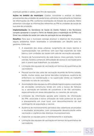 53Municípios fortes, Brasil Sustentável
eventuais perdas e saldos, para fins de reposição.
Ações no âmbito do município: Coletar, consolidar e analisar os dados
provenientes das unidades de saúde locais; alimentar mensalmente os Sistemas
de Informações do PNI, conforme orientações do Estado de jurisdição; Retro
alimentar e divulgar as informações referentes ao PNI às unidades de saúde de
sua área de jurisdição.
Implementação: Às Secretarias de Saúde do Distrito Federal e dos Municípios
compete apresentar e cumprir o Termo de Adesão para a implantação do SI-PNI e do
Sinan nas unidades de saúde com salas de vacinação de sua abrangência.
Desafios: Para que o município consiga alcançar o objetivo de imunização,
alguns problemas foram levantados e considerados um desafio para os
gestores. Entre eles:
A expansão das áreas urbanas; surgimento de novos bairros e
superpopulação nas periferias sem que haja expansão da rede
básica, com unidades de saúde com sala de vacinação equipada.
Horário de funcionamento da rede básica: meio período, horário
corrido, horário comercial; dificuldade de acesso à vacinação para
pais e jovens que trabalham, ou estudam.
Limitação das equipes de vacinação em termos do quantitativo de
vacinadores.
Pessoal auxiliar das salas de vacinação atuando de forma isolada,
tendo, muitas vezes, que tomar decisões complexas; ausência do
enfermeiro na coordenação e na supervisão direta ao trabalho
realizado na sala de vacinação.
Acomodação das equipes ou dificuldade logística para a realização
de atividades extramuros tendo em vista a busca de faltosos
ou a vacinação em bolsões de suscetíveis e de não vacinados,
especialmente em áreas descobertas ou carentes de serviços.
Limitação da informação gerada pelo sistema de informação
do PNI, associada à baixa utilização de todo potencial do para
o planejamento em nível local, com desconhecimento do real
contingente de população a vacinar.
Ausência de monitoramento periódico das coberturas alcançadas
e resultados alcançados, com consequente desarticulação entre
vacinação e vigilância das doenças imunopreveníveis.
Capacitar as equipes para o monitoramento e avaliação.
Limitação das equipes de vacinação em termos do quantitativo de
vacinadores.
 