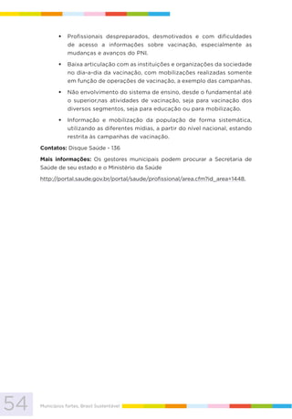 54 Municípios fortes, Brasil Sustentável
Profissionais despreparados, desmotivados e com dificuldades
de acesso a informações sobre vacinação, especialmente as
mudanças e avanços do PNI.
Baixa articulação com as instituições e organizações da sociedade
no dia-a-dia da vacinação, com mobilizações realizadas somente
em função de operações de vacinação, a exemplo das campanhas.
Não envolvimento do sistema de ensino, desde o fundamental até
o superior,nas atividades de vacinação, seja para vacinação dos
diversos segmentos, seja para educação ou para mobilização.
Informação e mobilização da população de forma sistemática,
utilizando as diferentes mídias, a partir do nível nacional, estando
restrita às campanhas de vacinação.
Contatos: Disque Saúde - 136
Mais informações: Os gestores municipais podem procurar a Secretaria de
Saúde de seu estado e o Ministério da Saúde
http://portal.saude.gov.br/portal/saude/profissional/area.cfm?id_area=1448.
 
