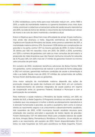 56 Municípios fortes, Brasil Sustentável
ODM 5 – Melhorar a saúde das gestantes
A ONU estabeleceu como meta para esse indicador reduzir em , entre 1990 e
2015, a razão da mortalidade materna e o governo brasileiro criou mais duas
metas: promover a cobertura universal por ações de saúde sexual e reprodutiva
até 2015, na rede do SUS e ter detido o crescimento da mortalidade por câncer
de mama e de colo de útero invertendo a tendência atual.
Este é o Objetivo que o Brasil tem mais dificuldade de atingir. O país melhorou,
mas ainda não alcançou a meta. Segundo estimativas da Secretaria de
Vigilância em Saúde do Ministério da Saúde, entre janeiro e setembro de 2011, a
mortalidade materna diminui 21%. Ocorreram 1.038 óbitos por complicações na
gravidez e no parto, contra 1.317 no mesmo período de 2010. A meta é atingir
35 óbitos por 100 mil nascidos vivos em 2015. De 2003 a 2010, aumentou
em 125% o número de gestantes com sete ou mais consultas de pré-natal e a
proporção de mães brasileiras que não fizeram nenhuma consulta foi reduzida
de 4,7% para 1,8%. Em 2011, mais de 1,7 milhão de gestantes fizeram no mínimo
sete consultas de pré-natal.
Em outubro de 2012, receberam benefícios adicionais do Bolsa Família 195,6
mil gestantes, como compromisso de realizar o pré-natal de forma adequada
e 216,1 mil nutrizes, garantindo melhores condições de saúde e alimentação à
mãe e ao bebê. Desde maio de 2012, 57 milhões de comprimidos de sulfato
ferroso foram distribuídos para as gestantes.
Uma maior redução da mortalidade materna depende das ações de
promoção integral da saúde das mulheres em idade fértil, em um contexto
de desenvolvimento de sistemas integrados de saúde pública em regime
de cooperação entre os governos Federal, Estadual e Municipal e com a
participação da sociedade.
Para melhorar a saúde materna o Ministério da Saúde instituiu, em 2011, no
âmbito do SUS, a Rede Cegonha. O Programa constituiu-se como uma rede de
cuidados que visa assegurar à mulher o direito ao planejamento reprodutivo e
à atenção humanizada à gravidez, ao parto e puerpério, bem como à criança
direito ao nascimento seguro e ao crescimento e desenvolvimento saudáveis.
Até novembro de 2012, 4.783 municípios haviam recebido recursos para
ampliação dos exames pré-natal e aquisição de testes rápido de gravidez.
Foram distribuídos 7,27 mil detectores fetais para unidades básicas de saúde
do Acre, Amapá, Bahia, Pernambuco, Rondônia e Tocantins. Já em relação ao
parto e ao nascimento, até outubro de 2012, foram disponibilizados 5,9 mil
leitos na rede hospitalar do SUS para assistência na Rede Cegonha. Foram
 