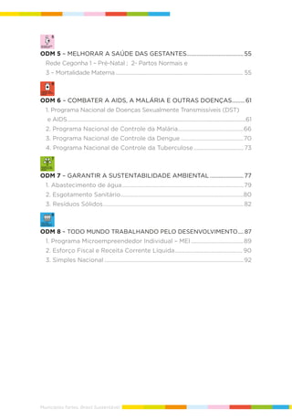 Municípios fortes, Brasil Sustentável
ODM 5 – MELHORAR A SAÚDE DAS GESTANTES.......................................55
Rede Cegonha 1 – Pré-Natal ; 2- Partos Normais e
3 – Mortalidade Materna............................................................................................... 55
ODM 6 – COMBATER A AIDS, A MALÁRIA E OUTRAS DOENÇAS.........61
1. Programa Nacional de Doenças Sexualmente Transmissíveis (DST)
e AIDS.....................................................................................................................................61
2. Programa Nacional de Controle da Malária.............................................66
3. Programa Nacional de Controle da Dengue...........................................70
4. Programa Nacional de Controle da Tuberculose ..................................73
ODM 7 – GARANTIR A SUSTENTABILIDADE AMBIENTAL .......................77
1. Abastecimento de água...................................................................................79
2. Esgotamento Sanitário....................................................................................80
3. Resíduos Sólidos................................................................................................82
ODM 8 – TODO MUNDO TRABALHANDO PELO DESENVOLVIMENTO.... 87
1. Programa Microempreendedor Individual – MEI....................................89
2. Esforço Fiscal e Receita Corrente Líquida.............................................. 90
3. Simples Nacional ...............................................................................................92
 