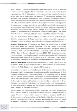 58 Municípios fortes, Brasil Sustentável
Rede Cegonha 3 – Mortalidade materna: porcentagem de óbitos de mulheres
em idade fértil investigados. Morte Materna é a morte de uma mulher durante
a gestação ou até 42 dias após o término da gestação, independentemente
da duração ou da localização da gravidez. É causada por qualquer fator
relacionado ou agravado pela gravidez ou por medidas tomadas em relação a
ela. Os indicadores foram definidos para identificar a melhoria da qualidade no
pré-natal, parto e nascimento. Por meio deles é possível verificar se os gestores
de saúde estão conseguindo melhorar a atenção à gestante e à criança quando
no resultado é possível verificar exames em tempo oportuno, vinculação da
gestante a maternidade onde ela terá o bebê, se houve redução da taxa de
cesárea, se houve redução de mortalidade neonatal, dentre outros. Cada gestor
deve elaborar seu plano de ação com metas específicas a serem atingidas.
Cabe aos municípios a identificação da situação dos dados epidemiológicos
definidos pela portaria da Rede Cegonha e realizar uma análise e propor as
ações para mudar e melhorar a atenção obstétrica e neonatal, localmente.
Recursos financeiros: O Ministério da Saúde se compromete a realizar
o seguinte aporte de recursos: Pré-Natal: 100% de custeio dos exames;
fornecimento de kits para as UBS e para as gestantes; Transporte: 100% de
custeio do transporte (vale transporte e vale táxi); Centro de Parto Normal
(CPN) e Casa da Gestante, Bebê e Puérpera (CGB): 100% de custeio/ano, com
investimento para construção nos dois primeiros anos; Leitos: 80% de custeio
para ampliação e qualificação dos leitos (UTI, UCI, Canguru). Financiamento
da ambiência para os locais de parto e investimento nos dois primeiros anos.
Relações federativas: De acordo com o Ministério da Saúde, cabe à União, por
intermédio do MS, o apoio à implementação, financiamento, monitoramento e
avaliação da Rede Cegonha em todo território nacional.
Ao estado, por meio da Secretaria Estadual de Saúde, recai a responsabilidade
de: apoio à implementação; coordenação do Grupo Condutor Estadual da Rede
Cegonha; financiamento; contratualização com os pontos de atenção à saúde
sob sua gestão; monitoramento e avaliação da Rede Cegonha no território
estadualdeformaregionalizada.Jáomunicípio,pormeiodaSecretariaMunicipal
de Saúde, tem a responsabilidade de: implementação, coordenação do Grupo
Condutor Municipal da Rede Cegonha; financiamento, contratualização com
os pontos de atenção à saúde sob sua gestão; monitoramento e avaliação da
Rede Cegonha no território municipal.
Alguns atores são fundamentais para a execução e sucesso do Programa
Rede Cegonha, como os gestores municipais e estaduais e os profissionais de
saúde. Também é fundamental o apoio dos inúmeros parceiros do Ministério
da Saúde, tais como Conselho Nacional de Saúde (CNS), Conselho Nacional de
Secretários de Saúde (CONASS), Conselho Nacional de Secretarias Municipais
de Saúde (CONASEMS), Agência Nacional de Vigilância Sanitária (ANVISA),
 