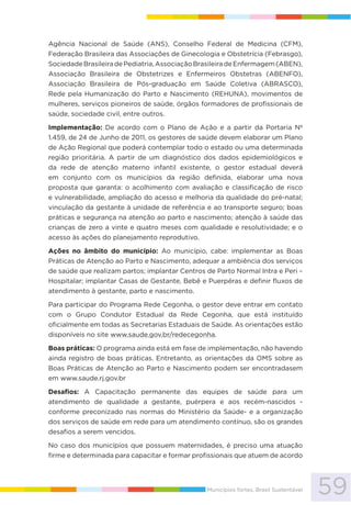 59Municípios fortes, Brasil Sustentável
Agência Nacional de Saúde (ANS), Conselho Federal de Medicina (CFM),
Federação Brasileira das Associações de Ginecologia e Obstetrícia (Febrasgo),
SociedadeBrasileiradePediatria,AssociaçãoBrasileiradeEnfermagem(ABEN),
Associação Brasileira de Obstetrizes e Enfermeiros Obstetras (ABENFO),
Associação Brasileira de Pós-graduação em Saúde Coletiva (ABRASCO),
Rede pela Humanização do Parto e Nascimento (REHUNA), movimentos de
mulheres, serviços pioneiros de saúde, órgãos formadores de profissionais de
saúde, sociedade civil, entre outros.
Implementação: De acordo com o Plano de Ação e a partir da Portaria Nº
1.459, de 24 de Junho de 2011, os gestores de saúde devem elaborar um Plano
de Ação Regional que poderá contemplar todo o estado ou uma determinada
região prioritária. A partir de um diagnóstico dos dados epidemiológicos e
da rede de atenção materno infantil existente, o gestor estadual deverá
em conjunto com os municípios da região definida, elaborar uma nova
proposta que garanta: o acolhimento com avaliação e classificação de risco
e vulnerabilidade, ampliação do acesso e melhoria da qualidade do pré-natal;
vinculação da gestante à unidade de referência e ao transporte seguro; boas
práticas e segurança na atenção ao parto e nascimento; atenção à saúde das
crianças de zero a vinte e quatro meses com qualidade e resolutividade; e o
acesso às ações do planejamento reprodutivo.
Ações no âmbito do município: Ao município, cabe: implementar as Boas
Práticas de Atenção ao Parto e Nascimento, adequar a ambiência dos serviços
de saúde que realizam partos; implantar Centros de Parto Normal Intra e Peri –
Hospitalar; implantar Casas de Gestante, Bebê e Puerpéras e definir fluxos de
atendimento à gestante, parto e nascimento.
Para participar do Programa Rede Cegonha, o gestor deve entrar em contato
com o Grupo Condutor Estadual da Rede Cegonha, que está instituído
oficialmente em todas as Secretarias Estaduais de Saúde. As orientações estão
disponíveis no site www.saude.gov.br/redecegonha.
Boas práticas: O programa ainda está em fase de implementação, não havendo
ainda registro de boas práticas. Entretanto, as orientações da OMS sobre as
Boas Práticas de Atenção ao Parto e Nascimento podem ser encontradasem
em www.saude.rj.gov.br
Desafios: A Capacitação permanente das equipes de saúde para um
atendimento de qualidade a gestante, puérpera e aos recém-nascidos -
conforme preconizado nas normas do Ministério da Saúde- e a organização
dos serviços de saúde em rede para um atendimento contínuo, são os grandes
desafios a serem vencidos.
No caso dos municípios que possuem maternidades, é preciso uma atuação
firme e determinada para capacitar e formar profissionais que atuem de acordo
 