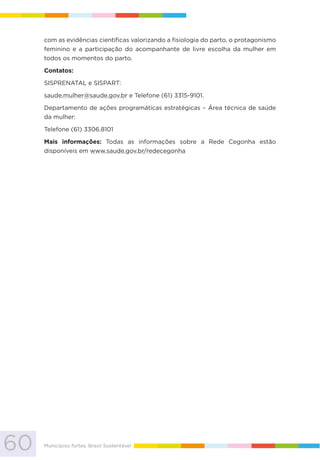 60 Municípios fortes, Brasil Sustentável
com as evidências científicas valorizando a fisiologia do parto, o protagonismo
feminino e a participação do acompanhante de livre escolha da mulher em
todos os momentos do parto.
Contatos:
SISPRENATAL e SISPART:
saude.mulher@saude.gov.br e Telefone (61) 3315-9101.
Departamento de ações programáticas estratégicas – Área técnica de saúde
da mulher:
Telefone (61) 3306.8101
Mais informações: Todas as informações sobre a Rede Cegonha estão
disponíveis em www.saude.gov.br/redecegonha
 