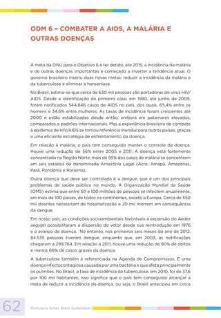 62 Municípios fortes, Brasil Sustentável
ODM 6 – COMBATER A AIDS, A MALÁRIA E
OUTRAS DOENÇAS
A meta da ONU para o Objetivo 6 é ter detido, até 2015, a incidência da malária
e de outras doenças importantes e começado a inverter a tendência atual. O
governo brasileiro inseriu duas novas metas: reduzir a incidência da malária e
da tuberculose e eliminar a hanseníase.
No Brasil, estima-se que cerca de 630 mil pessoas são portadoras do vírus HIV/
AIDS. Desde a identificação do primeiro caso, em 1980, até junho de 2009,
foram notificados 544.846 casos de AIDS no país, dos quais, 65,4% entre os
homens e 34,6% entre mulheres. As taxas de incidência foram crescentes até
2000 e estão estabilizadas desde então, embora em patamares elevados,
comparados a padrões internacionais. Mas a experiência brasileira de combate
à epidemia de HIV/AIDS se tornou referência mundial para outros países, graças
a uma eficiente estratégia de enfrentamento da doença.
Em relação à malária, o país tem conseguido manter o controle da doença.
Houve uma redução de 56% entre 2005 e 2011. A doença está fortemente
concentrada na Região Norte, mais de 95% dos casos de malária se concentram
em seis estados da denominada Amazônia Legal (Acre, Amapá, Amazonas,
Pará, Rondônia e Roraima).
Outra doença que deve ser controlada é a dengue, que é um dos principais
problemas de saúde pública no mundo. A Organização Mundial da Saúde
(OMS) estima que entre 50 a 100 milhões de pessoas se infectem anualmente,
em mais de 100 países, de todos os continentes, exceto a Europa. Cerca de 550
mil doentes necessitam de hospitalização e 20 mil morrem em consequência
da dengue.
Em nosso país, as condições socioambientais favoráveis à expansão do Aedes
aegypti possibilitaram a dispersão do vetor desde sua reintrodução em 1976
e o avanço da doença. No entanto, nos primeiros seis meses do ano de 2012,
84.535 pessoas tiveram dengue, enquanto que, em 2003, as notificações
chegaram a 299.764. Em relação a 2011, houve uma redução de 90% de óbitos
e menos 66% de casos graves da doença.
A tuberculose também é referenciada na Agenda de Compromissos. É uma
doença infectocontagiosa causada por uma bactéria e que afeta principalmente
os pulmões. No Brasil, a taxa de incidência da tuberculose, em 2010, foi de 37,6
por 100 mil habitantes, isso significa que o país tem conseguido alcançar a
meta de reduzir a incidência da doença, ou seja, o Brasil antecipou em cinco
 