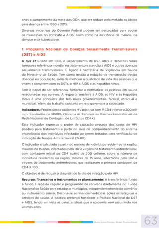 63Municípios fortes, Brasil Sustentável
anos o cumprimento da meta dos ODM, que era reduzir pela metade os óbitos
pela doença entre 1990 e 2015.
Diversas iniciativas do Governo Federal podem ser destacadas para apoiar
os municípios no combate à AIDS, assim como na incidência da malária, da
dengue e da tuberculose.
1. Programa Nacional de Doenças Sexualmente Transmissíveis
(DST) e AIDS
O que é? Criado em 1986, o Departamento de DST, AIDS e Hepatites Virais
tornou-se referência mundial no tratamento e atenção à AIDS e outras doenças
sexualmente transmissíveis. É ligado à Secretaria de Vigilância em Saúde
do Ministério da Saúde. Tem como missão a redução da transmissão destas
doenças na população, além de melhorar a qualidade de vida das pessoas que
vivem e convivem com as DSTs, o HIV, a AIDS e as hepatites virais.
Tem o papel de ser referência, fomentar e normatizar as práticas em saúde
relacionadas aos agravos. A resposta brasileira à AIDS, ao HIV e às Hepatites
Virais é uma conquista dos três níveis governamentais, federal, estadual e
municipal. Além, do trabalho conjunto entre o governo e a sociedade.
Indicadores: Proporção de pacientes HIV positivo com 1ª CD4 inferior a 200cel/
mm registrados no SISCEL (Sistema de Controle de Exames Laboratoriais da
Rede Nacional de Contagem de Linfócitos CD4+).
Este indicador expressa o poder de captação precoce dos casos de HIV
positivo para tratamento a partir do nível de comprometimento do sistema
imunológico dos indivíduos infectados ao serem testados para verificação de
indicação de Terapia Antirretroviral (TARV).
O indicador é calculado a partir do número de indivíduos residentes na região,
maiores de 15 anos, infectados pelo HIV e virgens de tratamento antirretroviral,
com contagem inicial de CD4 abaixo de 200 cel/mm, sobre o número de
indivíduos residentes na região, maiores de 15 anos, infectados pelo HIV e
virgens de tratamento antirretroviral, que realizaram a primeira contagem de
CD4 X 100.
O objetivo é de reduzir o diagnóstico tardio de infecção pelo HIV.
Recursos financeiros e instrumentos de planejamento: A transferência fundo
a fundo é repasse regular e programado de recursos diretamente do Fundo
Nacional de Saúde para estados e municípios, independentemente de convênio
ou instrumento similar. Destina-se ao financiamento das ações estratégicas e
serviços de saúde. A política pretende fortalecer a Política Nacional de DST
e AIDS, tendo em vista as características que a epidemia vem assumindo nos
últimos anos.
 
