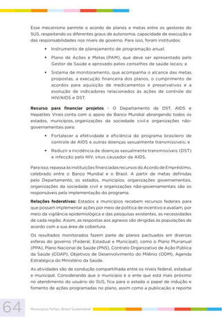 64 Municípios fortes, Brasil Sustentável
Esse mecanismo permite o acordo de planos e metas entre os gestores do
SUS, respeitando os diferentes graus de autonomia, capacidade de execução e
das responsabilidades nos níveis de governo. Para isso, foram instituídos:
Instrumento de planejamento de programação anual;
Plano de Ações e Metas (PAM), que deve ser apresentado pelo
Gestor de Saúde e aprovado pelos conselhos de saúde locais; e
Sistema de monitoramento, que acompanha o alcance das metas
propostas, a execução financeira dos planos, o cumprimento de
acordos para aquisição de medicamentos e preservativos e a
evolução de indicadores relacionados às ações de controle do
HIV/AIDS e DST.
Recurso para financiar projetos - O Departamento de DST, AIDS e
Hepatites Virais conta com o apoio do Banco Mundial abrangendo todos os
estados, municípios, organizações da sociedade civil e organizações não-
governamentais para:
Fortalecer a efetividade e eficiência do programa brasileiro de
controle de AIDS e outras doenças sexualmente transmissíveis; e
Reduzir a incidência de doenças sexualmente transmissíveis (DST)
e infecção pelo HIV, vírus causador da AIDS.
Para isso, repassa às instituições financiadas recursos do Acordo de Empréstimo,
celebrado entre o Banco Mundial e o Brasil. A partir de metas definidas
pelo Departamento, os estados, municípios, organizações governamentais,
organizações da sociedade civil e organizações não-governamentais são os
responsáveis pela implementação do programa.
Relações federativas: Estados e municípios recebem recursos federais para
que possam implementar ações por meio de política de incentivo e avaliam, por
meio da vigilância epidemiológica e das pesquisas existentes, as necessidades
de cada região. Assim, as respostas aos agravos são dirigidas às populações de
acordo com a sua área de cobertura.
Os resultados monitorados fazem parte de planos pactuados em diversas
esferas do governo (Federal, Estadual e Municipal), como o Plano Plurianual
(PPA), Plano Nacional de Saúde (PNS), Contrato Organizativo de Ação Pública
da Saúde (COAP), Objetivos de Desenvolvimento do Milênio (ODM), Agenda
Estratégica do Ministério da Saúde.
As atividades são de condução compartilhada entre os níveis federal, estadual
e municipal. Considerando que o município é o ente que está mais próximo
no atendimento do usuário do SUS, fica para o estado o papel de indução e
fomento de ações programadas no plano, assim como a publicação e reporte
 
