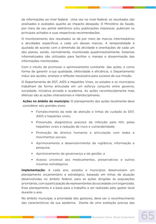65Municípios fortes, Brasil Sustentável
de informações ao nível federal. Uma vez no nível federal, os resultados são
analisados e avaliados quanto ao impacto desejado. O Ministério da Saúde,
por meio de seu portal eletrônico e/ou publicações impressas, publicam os
principais achados e suas respectivas recomendações.
O monitoramento dos resultados se dá por meio de marcos intermediários
e atividades específicas a cada um desses marcos. A temporalidade é
ajustada de acordo com a dimensão da atividade e orientações de cada um
dos planos, sendo, normalmente, monitorada quadrimestralmente. Sistemas
informatizados são utilizados para facilitar o manejo e disseminação das
informações monitoradas.
Com o intuito de promover o aprimoramento constante das ações, e como
forma de garantir a sua qualidade, efetividade e eficiência, o Departamento
induz aos ajustes, arranjos e reflexão necessária para sucesso da sua missão.
O Departamento de DST, AIDS e Hepatites Virais, os estados e os municípios
trabalham de forma articulada em um esforço conjunto entre governo,
sociedade, iniciativa privada e academia. As ações reconhecidamente mais
efetivas são as ações intersetoriais e interdisciplinares.
Ações no âmbito do município: O planejamento das ações localmente deve
considerar seis grandes eixos:
Fortalecimento da rede de atenção e linhas de cuidado às DST,
AIDS e hepatites virais;
Prevenção, diagnóstico precoce da infecção pelo HIV, pelas
hepatites virais e redução de risco e vulnerabilidade;
Promoção de direitos humanos e articulação com redes e
movimentos sociais;
Aprimoramento e desenvolvimento da vigilância, informação e
pesquisa;
Aprimoramento da governança e da gestão; e
Acesso universal aos medicamentos, preservativos e outros
insumos estratégicos.
Implementação: A cada ano, estados e municípios desenvolvem um
planejamento orçamentário e estratégico, baseado em linhas de atuação
desenvolvidas no âmbito federal, para as ações dirigidas às populações
prioritárias, com a participação de representantes da sociedade civil organizada.
Esse planejamento é a base para o trabalho a ser realizado pelo gestor local
durante o ano.
No âmbito municipal, a prioridade dos gestores, deve ser o reconhecimento
das características da sua epidemia. Diante de uma avaliação precisa das
 