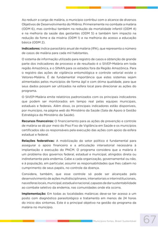 67Municípios fortes, Brasil Sustentável
Ao reduzir a carga de malária, o município contribui com o alcance de diversos
Objetivos de Desenvolvimento do Milênio. Primeiramente no combate a malária
(ODM 6), mas contribui também na redução da mortalidade infantil (ODM 4)
e na melhoria da saúde das gestantes (ODM 5) e também tem impacto na
redução da fome e da miséria (ODM 1) e na melhoria do acesso a educação
básica (ODM 2).
Indicadores: índice parasitário anual de malária (IPA), que representa o número
de casos de malária para cada mil habitantes.
O sistema de informação utilizado para registro de casos e obtenção de grande
parte dos indicadores de processo e de resultado é o SIVEP-Malária em toda
região Amazônica, e o SINAN para os estados fora da Região Amazônica. Para
o registro das ações de vigilância entomológica e controle vetorial existe o
Vetores-Malária. É de fundamental importância que estes sistemas sejam
alimentados pelos municípios de forma ágil e com ótima qualidade, para que
seus dados possam ser utilizados na esfera local para direcionar as ações do
programa.
O SIVEP-Malária emite relatórios padronizados com os principais indicadores
que podem ser monitorados em tempo real pelas equipes municipais,
estaduais e federais. Além disso, os principais indicadores estão disponíveis,
por município, na página web do Ministério da Saúde (Sala de Apoio à Gestão
Estratégica do Ministério da Saúde).
Recursos financeiros: O financiamento para as ações de prevenção e controle
de malária se dá por meio do Piso Fixo de Vigilância em Saúde e os municípios
certificados são os responsáveis pela execução das ações com apoio da esfera
estadual e federal.
Relações federativas: A mobilização do setor político é fundamental para
assegurar o apoio financeiro e a articulação intersetorial necessária à
implantação e execução do PNCM. O programa considera que a malária é
um problema dos governos federal, estadual e municipal, atingidos direta ou
indiretamente pela endemia. Cabe a cada organização, governamental ou não,
e à população, em particular, assumir as responsabilidades que lhes cabem no
cumprimento de seus papéis, no controle da doença.
Considera, também, que esse controle só pode ser alcançado pelo
desenvolvimento de ações multidisciplinares, intersetoriais e interinstitucionais,
nasesferaslocais,municipal,estadualenacional,capazesdedarsustentabilidade
ao combate seletivo da endemia, nas comunidades onde ela ocorra.
Implementação: Em todas as localidades maláricas deve-se ter acesso a um
posto com diagnóstico parasitológico e tratamento em menos de 24 horas
do início dos sintomas. Este é o principal objetivo na gestão do programa da
malária no município.
 