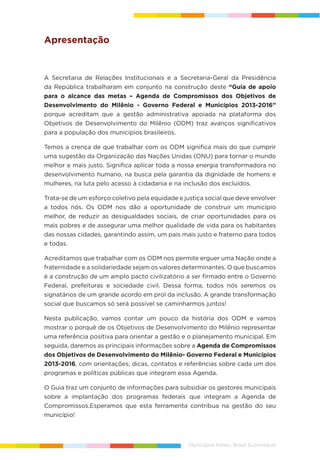 Municípios fortes, Brasil Sustentável
Apresentação
A Secretaria de Relações Institucionais e a Secretaria-Geral da Presidência
da República trabalharam em conjunto na construção deste “Guia de apoio
para o alcance das metas – Agenda de Compromissos dos Objetivos de
Desenvolvimento do Milênio - Governo Federal e Municípios 2013-2016”
porque acreditam que a gestão administrativa apoiada na plataforma dos
Objetivos de Desenvolvimento do Milênio (ODM) traz avanços significativos
para a população dos municípios brasileiros.
Temos a crença de que trabalhar com os ODM significa mais do que cumprir
uma sugestão da Organização das Nações Unidas (ONU) para tornar o mundo
melhor e mais justo. Significa aplicar toda a nossa energia transformadora no
desenvolvimento humano, na busca pela garantia da dignidade de homens e
mulheres, na luta pelo acesso à cidadania e na inclusão dos excluídos.
Trata-se de um esforço coletivo pela equidade e justiça social que deve envolver
a todos nós. Os ODM nos dão a oportunidade de construir um município
melhor, de reduzir as desigualdades sociais, de criar oportunidades para os
mais pobres e de assegurar uma melhor qualidade de vida para os habitantes
das nossas cidades, garantindo assim, um país mais justo e fraterno para todos
e todas.
Acreditamos que trabalhar com os ODM nos permite erguer uma Nação onde a
fraternidade e a solidariedade sejam os valores determinantes. O que buscamos
é a construção de um amplo pacto civilizatório a ser firmado entre o Governo
Federal, prefeituras e sociedade civil. Dessa forma, todos nós seremos os
signatários de um grande acordo em prol da inclusão. A grande transformação
social que buscamos só será possível se caminharmos juntos!
Nesta publicação, vamos contar um pouco da história dos ODM e vamos
mostrar o porquê de os Objetivos de Desenvolvimento do Milênio representar
uma referência positiva para orientar a gestão e o planejamento municipal. Em
seguida, daremos as principais informações sobre a Agenda de Compromissos
dos Objetivos de Desenvolvimento do Milênio- Governo Federal e Municípios
2013-2016, com orientações, dicas, contatos e referências sobre cada um dos
programas e políticas públicas que integram essa Agenda.
O Guia traz um conjunto de informações para subsidiar os gestores municipais
sobre a implantação dos programas federais que integram a Agenda de
Compromissos.Esperamos que esta ferramenta contribua na gestão do seu
município!
 