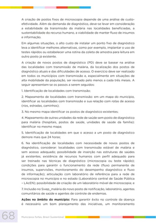 68 Municípios fortes, Brasil Sustentável
A criação de postos fixos de microscopia depende de uma análise de custo-
efetividade. Além da demanda de diagnóstico, deve-se levar em consideração
a estabilidade da transmissão da malária nas localidades beneficiadas, a
sustentabilidade do recurso humano, a viabilidade de manter fluxo de insumos
e informação.
Em algumas situações, o alto custo de instalar um ponto fixo de diagnóstico
leva a identificar melhores alternativas, como por exemplo, implantar o uso de
testes rápidos ou estabelecer uma rotina da coleta de amostra para leitura em
outro posto já existente.
A criação de novos postos de diagnóstico (PD) deve se basear na análise
das localidades com transmissão de malária, da localização dos postos de
diagnóstico atuais e das dificuldades de acesso. O exercício deve ser realizado
em todos os municípios com transmissão e, especialmente em situações de
alta mobilidade da população, ser revisado pelo menos a cada três meses. A
seguir apresentam-se os passos a serem seguidos:
1. Identificação de localidades com transmissão;
2. Mapeamento de localidades com transmissão: em um mapa do município,
identificar as localidades com transmissão e sua relação com rotas de acesso
(rios, estradas, caminhos);
3. No mesmo mapa identificar os postos de diagnóstico existentes;
4. Mapeamento de outras unidades da rede de saúde sem posto de diagnóstico
para malária (hospitais, postos de saúde, unidades de saúde da família):
identificar no mesmo mapa;
5. Identificação de localidades em que o acesso a um posto de diagnóstico
demore mais que 24 horas;
6. Na identificação de localidades com necessidade de novos postos de
diagnóstico, considerar: localidades com transmissão estável de malária e
sem acesso adequado; possibilidade de inserção nas estruturas de saúdes
já existentes; existência de recursos humanos com perfil adequado para
ser treinado nas técnicas de diagnóstico (microscopia ou teste rápido);
condições para garantir o funcionamento da rede (fluxo permanente de
insumos, supervisões, monitoramento do desempenho diagnóstico e fluxo
de informação); articulação com laboratório de referência para a rede de
microscopia no município e no estado (Laboratório central de Saúde Pública
– LAcEN); possibilidade de criação de um laboratório móvel de microscopia; e
7. Inclusão no Sivep_malária do novo posto de notificação, laboratório, agentes
comunitários de saúde e agentes de controle de endemias.
Ações no âmbito do município: Para garantir êxito no controle da doença
é necessário um bom planejamento das iniciativas, um monitoramento
 