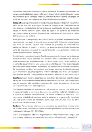 69Municípios fortes, Brasil Sustentável
sistemático das ações executadas e, principalmente, a supervisão das ações em
campo. As atividades de supervisão, além de permitirem a identificação rápida
de problemas para correção imediata, também funciona como educação em
serviço e estímulo para as equipes de profissionais envolvidos.
Boas práticas: Algumas experiências bem sucedidas se destacaram nos últimos
anos. Houve uma boa adequação da rede de diagnóstico e tratamento locais,
com base na realidade local de transmissão e na utilização da rede de atenção
básica, de forma conjunta com a rede de agentes de controle de endemias,
para garantir bom acesso ao diagnóstico e tratamento e interromper a cadeia
de transmissão da malária.
Municípios que fazem parte da área de influência de grandes empreendimentos
na Amazônia, nos quais o licenciamento ambiental é feito pela esfera federal
por meio do IBAMA, devem ficar atentos ao processo de licenciamento
ambiental. Nestes é exigido um Plano de Ação de Controle de Malária por
parte do empreendedor, caso o empreendimento tenha potencial impacto na
transmissão de malária na região.
A maioria dos municípios fora da Região Amazônica eliminou a transmissão de
malária desde o século passado, mas sofrem a pressão constante de casos de
malária importados de outras regiões do Brasil ou de outros países endêmicos,
e, portanto, devem manter uma vigilância constante para evitar a reintrodução
da doença em áreas onde há a presença do mosquito transmissor (anofelino).
Os municípios também apresentam as maiores taxas de letalidade do país.
Esses municípios devem preparar a rede de atenção para fazer uma suspeita
de malária e garantir o diagnóstico e tratamento adequados para esses casos.
Desafios:Um dos maiores desafios para o controle de malária é a continuidade
das ações. A malária é uma doença muito sensível ao controle, com boa redução
quando as ações são mantidas, entretanto há rápida elevação no número de
casos quando as ações são suspensas.
Outro ponto importante, e de grande dificuldade na maioria dos municípios,
é a programação e execução das ações de controle vetorial, notadamente
a borrifação residual intradomiciliar, de forma contínua e adequada. Esta
importante atividade de controle vetorial exige uma programação detalhada
uma vez que necessita de transporte para áreas rurais, muitas vezes de difícil
acesso por via terrestre ou fluvial.
Contatos: Para maiores informações, assessoria ou assistência técnica entre
em contato com a Coordenação-Geral do Programa Nacional de Controle de
Malária pelo telefone (61) 3213 8083.
Outras publicações de interesse da gestão local estão disponíveis na página web
http://portal.saude.gov.br/portal/saude/profissional/area.cfm?id_area=1526
 