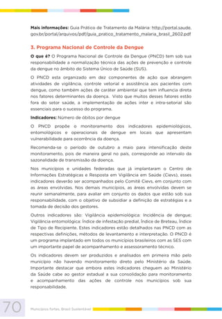 70 Municípios fortes, Brasil Sustentável
Mais informações: Guia Prático de Tratamento da Malária: http://portal.saude.
gov.br/portal/arquivos/pdf/guia_pratico_tratamento_malaria_brasil_2602.pdf
3. Programa Nacional de Controle da Dengue
O que é? O Programa Nacional de Controle da Dengue (PNCD) tem sob sua
responsabilidade a normalização técnica das ações de prevenção e controle
da dengue no âmbito do Sistema Único de Saúde (SUS).
O PNCD esta organizado em dez componentes de ação que abrangem
atividades de vigilância, controle vetorial e assistência aos pacientes com
dengue, como também ações de caráter ambiental que tem influencia direta
nos fatores determinantes da doença. Visto que muitos desses fatores estão
fora do setor saúde, a implementação de ações inter e intra-setorial são
essenciais para o sucesso do programa.
Indicadores: Número de óbitos por dengue
O PNCD propõe o monitoramento dos indicadores epidemiológicos,
entomológicos e operacionais de dengue em locais que apresentam
vulnerabilidade para ocorrência da doença.
Recomenda-se o período de outubro a maio para intensificação deste
monitoramento, pois de maneira geral no país, corresponde ao intervalo da
sazonalidade de transmissão da doença.
Nos municípios e unidades federadas que já implantaram o Centro de
Informações Estratégicas e Resposta em Vigilância em Saúde (Cievs), esses
indicadores deverão ser acompanhados pelo Comitê Cievs, em conjunto com
as áreas envolvidas. Nos demais municípios, as áreas envolvidas devem se
reunir semanalmente, para avaliar em conjunto os dados que estão sob sua
responsabilidade, com o objetivo de subsidiar a definição de estratégias e a
tomada de decisão dos gestores.
Outros indicadores são: Vigilância epidemiológica: Incidência de dengue;
Vigilância entomológica: Índice de infestação predial, Índice de Breteau, Índice
de Tipo de Recipiente. Estes indicadores estão detalhados nas PNCD com as
respectivas definições, métodos de levantamento e interpretação. O PNCD é
um programa implantado em todos os municípios brasileiros com as SES com
um importante papel de acompanhamento e assessoramento técnico.
Os indicadores devem ser produzidos e analisados em primeira mão pelo
município não havendo monitoramento direto pelo Ministério da Saúde.
Importante destacar que embora estes indicadores cheguem ao Ministério
da Saúde cabe ao gestor estadual a sua consolidação para monitoramento
e acompanhamento das ações de controle nos municípios sob sua
responsabilidade.
 