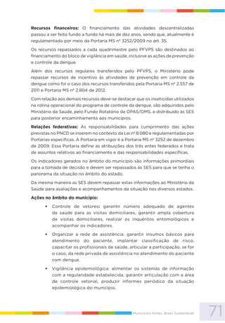 71Municípios fortes, Brasil Sustentável
Recursos financeiros: O financiamento das atividades descentralizadas
passou a ser feito fundo a fundo há mais de dez anos, sendo que, atualmente é
regulamentado por meio da Portaria MS nº 3252/2009 no art. 35.
Os recursos repassados a cada quadrimestre pelo PFVPS são destinados ao
financiamento do bloco de vigilância em saúde, inclusive as ações de prevenção
e controle da dengue.
Além dos recursos regulares transferidos pelo PFVPS, o Ministério pode
repassar recursos de incentivo às atividades de prevenção em controle da
dengue como foi o caso dos recursos transferidos pela Portaria MS nº 2.557 de
2011 e Portaria MS nº 2.804 de 2012.
Com relação aos demais recursos deve-se destacar que os inseticidas utilizados
na rotina operacional do programa de controle da dengue, são adquiridos pelo
Ministério da Saúde, pelo Fundo Rotatório da OPAS/OMS, e distribuído às SES
para posterior encaminhamento aos municípios.
Relações federativas: As responsabilidades para cumprimento das ações
previstas no PNCD se inserem no contexto da Lei nº 8.080 e regulamentadas por
Portarias específicas. A Portaria em vigor é a Portaria MS nº 3252 de dezembro
de 2009. Essa Portaria define as atribuições dos três entes federados e trata
de assuntos relativos ao financiamento e das responsabilidades específicas.
Os indicadores gerados no âmbito do município são informações primordiais
para a tomada de decisão e devem ser repassados às SES para que se tenha o
panorama da situação no âmbito do estado.
Da mesma maneira as SES devem repassar estas informações ao Ministério da
Saúde para avaliações e acompanhamentos da situação nos diversos estados.
Ações no âmbito do município:
Controle de vetores: garantir número adequado de agentes
de saúde para as visitas domiciliares, garantir ampla cobertura
de visitas domiciliares, realizar os inquéritos entomológicos e
acompanhar os indicadores.
Organizar a rede de assistência: garantir insumos básicos para
atendimento do paciente, implantar classificação de risco,
capacitar os profissionais de saúde, articular a participação, se for
o caso, da rede privada de assistência no atendimento do paciente
com dengue.
Vigilância epidemiológica: alimentar os sistemas de informação
com a regularidade estabelecida, garantir articulação com a área
de controle vetorial, produzir informes periódico da situação
epidemiológica do município.
 
