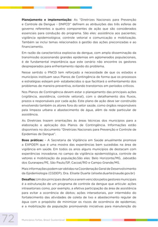 72 Municípios fortes, Brasil Sustentável
Planejamento e implementação: As “Diretrizes Nacionais para Prevenção
e Controle da Dengue - DNPCD” definem as atribuições das três esferas de
governo referentes a quatro componentes de ação que são considerados
essenciais para condução do programa. São eles: assistência aos pacientes;
vigilância epidemiológica; controle vetorial e comunicação e mobilização.
Também se inclui temas relacionados à gestão das ações preconizadas e ao
financiamento.
Em razão da característica explosiva da dengue, com ampla disseminação da
transmissão ocasionando grandes epidemias em aglomerados populacionais,
é de fundamental importância que este cenário não encontre os gestores
despreparados para enfrentamento rápido do problema.
Nesse sentido o PNCD tem reforçado a necessidade de que os estados e
municípios instituam seus Planos de Contingência de forma que os processos
e estratégias estejam pré- estabelecidos o que facilitará o enfrentamento dos
problemas de maneira preventiva, evitando transtornos em períodos críticos.
Nos Planos de Contingência devem estar o planejamento das principais ações
(vigilância, assistência, controle vetorial), com o detalhamento dos fluxos,
prazos e responsáveis por cada ação. Este plano de ação deve ser construído
envolvendo também os atores fora do setor saúde, como órgãos responsáveis
pela limpeza urbana e abastecimento de água, além da rede particular de
assistência.
As Diretrizes trazem orientações às áreas técnicas dos municípios para a
elaboração e aplicação dos Planos de Contingência. Informações estão
disponíveis no documento “Diretrizes Nacionais para Prevenção e Controle de
Epidemias de Dengue”.
Boas práticas: - A Secretaria de Vigilância em Saúde anualmente promove
a EXPOEPI que é uma mostra das experiências bem sucedidas na área de
vigilância em saúde. Em todos os anos alguns municípios de destacam com
experiências inovadoras no campo da vigilância epidemiológica, controle de
vetores e mobilização da população.São eles: Belo Horizonte/MG, Jaboatão
dos Gurarapes/PE, São Paulo/SP, Cacoal/RO e Campo Grande/MS.
MaisinformaçõespodemserobtidasnaCoordenaçãoGeraldeDesenvolvimento
da Epidemiologia (CGDEP), Dra. Elisete Duarte (elisete.duarte@saude.gov.br)
Desafios:Umdosprincipaisdesafiosaseremvencidospelosgestoresmunicipais
é a estruturação de um programa de controle da dengue que articule: ações
intrasetoriais como, por exemplo, a efetiva participação da área de assistência
para evitar a ocorrência de óbitos; ações intersetoriais, por intermédio do
fortalecimento das atividades de coleta de lixo e abastecimento regular de
água com o propósito de minimizar os riscos de ocorrência de epidemias;
e a mobilização da população promovendo iniciativas para manutenção do
 