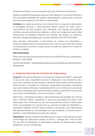 73Municípios fortes, Brasil Sustentável
ambiente doméstico livres da presença do vetor transmissor da doença.
Embora o problema da dengue possa ser mais agudo em municípios maiores e
nos que estão localizados em regiões metropolitanas, a prevenção e controle
em municípios pequenos não deve ser descuidada.
Contatos: Em razão da estrutura funcional do SUS, os assuntos relacionados
às atividades técnicas e administrativas devem sempre ser feitas com a
interveniência do nível estadual. Isto, entretanto, não impede que eventuais
contatos para esclarecimentos relativos à rotina dos programas sejam feitos
diretamente ao Programa Nacional de Controle da Dengue no endereço
eletrônico dengue@saude.gov.br ou pelos telefones (61) 3315 2755/3410.
Para assuntos relacionados à alimentação do sistema de informação, a
instância estadual deve ser acionada primeiro, uma vez que a SES tem função
de acompanhar, monitorar e supervisionar as ações de vigilância em saúde no
âmbito do estado.
Mais informações
http://portal.saude.gov.br/portal/arquivos/pdf/diretrizes_epidemias_
dengue_11_02_10.pdf
Cartilha da Dengue: http://portal.saude.gov.br/portal/arquivos/flash/cartilha_
dengue.html
4. Programa Nacional de Controle da Tuberculose
O que é? O Programa Nacional de Controle da Tuberculose (PNCT) é baseado
na busca de casos, diagnóstico precoce e adequado e seu tratamento até a
cura, com o objetivo de interromper a cadeia de transmissão e evitar possíveis
adoecimentos. A atuação do Programa compreende estratégias inovadoras
que visam ampliar e fortalecer a estratégia DOTS, com o enfoque na articulação
com outros programas governamentais para ampliar o controle da Tuberculose
e de outras comorbidades, como, por exemplo, a AIDS.
Além disso, o Programa privilegia a descentralização das medidas de controle
para a Atenção Básica, ampliando o acesso da população em geral e das
populações mais vulneráveis ou sob risco acrescido de contrair a Tuberculose,
como as populações em situação de rua, pessoas privadas de liberdade e a
população indígena. O PNCT prevê também a articulação com organizações
não governamentais ou da sociedade civil para fortalecer o controle social e
garantir a sustentabilidade das ações de controle.
Indicadores: Taxa de incidência de tuberculose, ou seja, número de casos novos
confirmados de tuberculose (todas as formas - códigos A15 a A19 da CID-
10), por 100 mil habitantes, na população residente em determinado espaço
geográfico, no ano considerado.
 